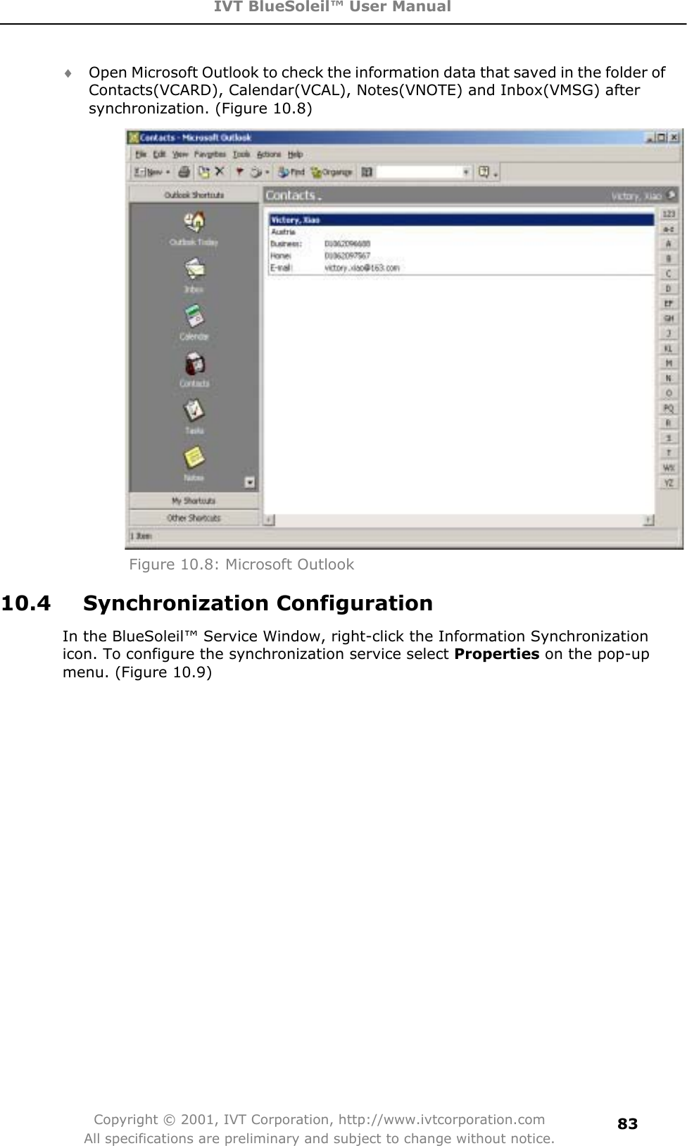 IVT BlueSoleil™ User Manual Copyright © 2001, IVT Corporation, http://www.ivtcorporation.com All specifications are preliminary and subject to change without notice.83i Open Microsoft Outlook to check the information data that saved in the folder of Contacts(VCARD), Calendar(VCAL), Notes(VNOTE) and Inbox(VMSG) after synchronization. (Figure 10.8) Figure 10.8: Microsoft Outlook 10.4   Synchronization Configuration In the BlueSoleil™ Service Window, right-click the Information Synchronization icon. To configure the synchronization service select Properties on the pop-up menu. (Figure 10.9) 