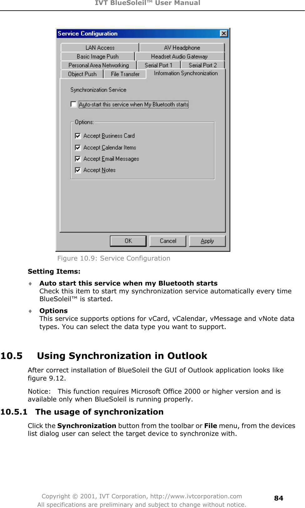 IVT BlueSoleil™ User Manual Copyright © 2001, IVT Corporation, http://www.ivtcorporation.com All specifications are preliminary and subject to change without notice.84Figure 10.9: Service Configuration Setting Items: i Auto start this service when my Bluetooth startsCheck this item to start my synchronization service automatically every time BlueSoleil™ is started. i OptionsThis service supports options for vCard, vCalendar, vMessage and vNote data types. You can select the data type you want to support. 10.5      Using Synchronization in Outlook After correct installation of BlueSoleil the GUI of Outlook application looks like figure 9.12. Notice:    This function requires Microsoft Office 2000 or higher version and is available only when BlueSoleil is running properly. 10.5.1  The usage of synchronization Click the Synchronization button from the toolbar or File menu, from the devices list dialog user can select the target device to synchronize with. 