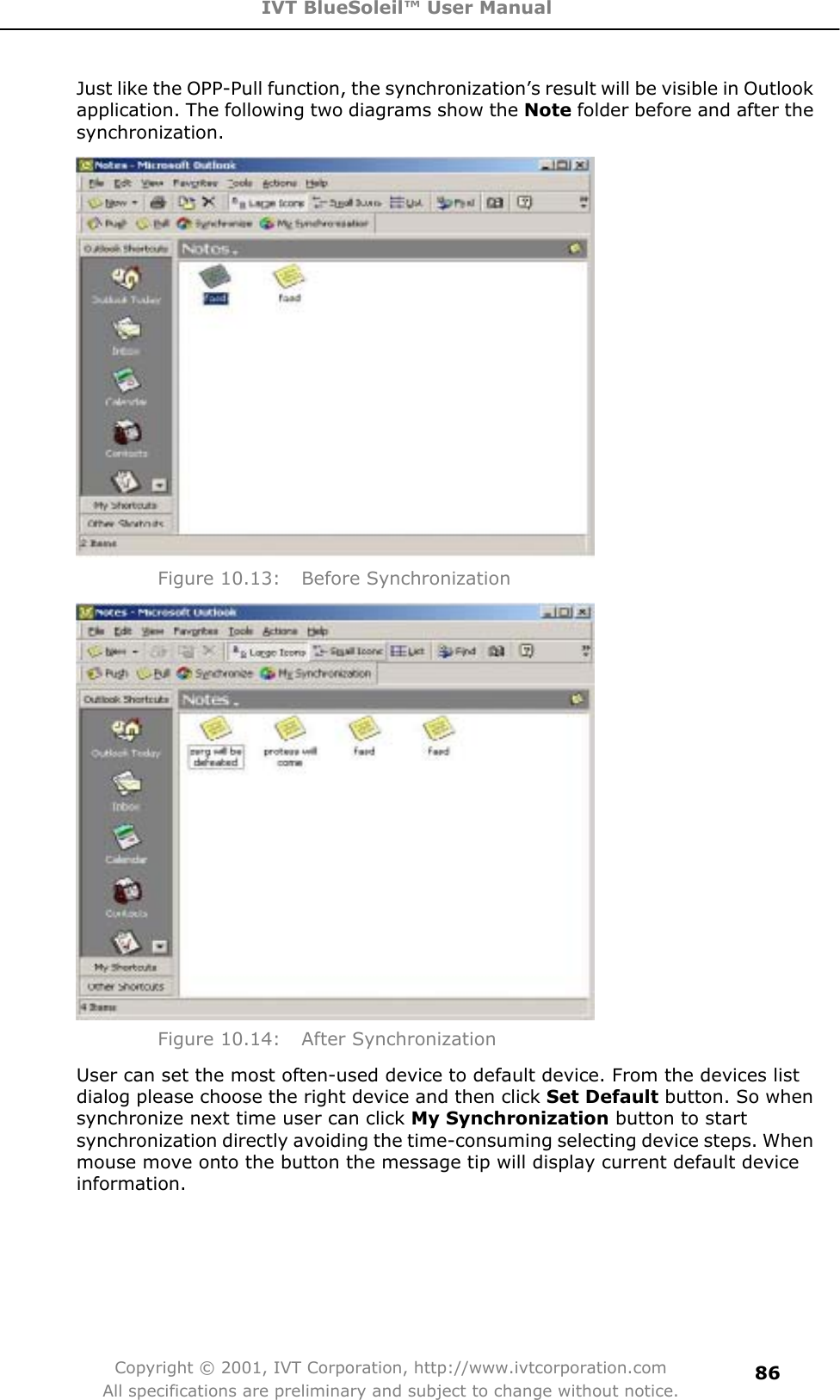 IVT BlueSoleil™ User Manual Copyright © 2001, IVT Corporation, http://www.ivtcorporation.com All specifications are preliminary and subject to change without notice.86Just like the OPP-Pull function, the synchronization’s result will be visible in Outlook application. The following two diagrams show the Note folder before and after the synchronization. Figure 10.13:  Before Synchronization Figure 10.14:  After Synchronization User can set the most often-used device to default device. From the devices list dialog please choose the right device and then click Set Default button. So when synchronize next time user can click My Synchronization button to start synchronization directly avoiding the time-consuming selecting device steps. When mouse move onto the button the message tip will display current default device information.  