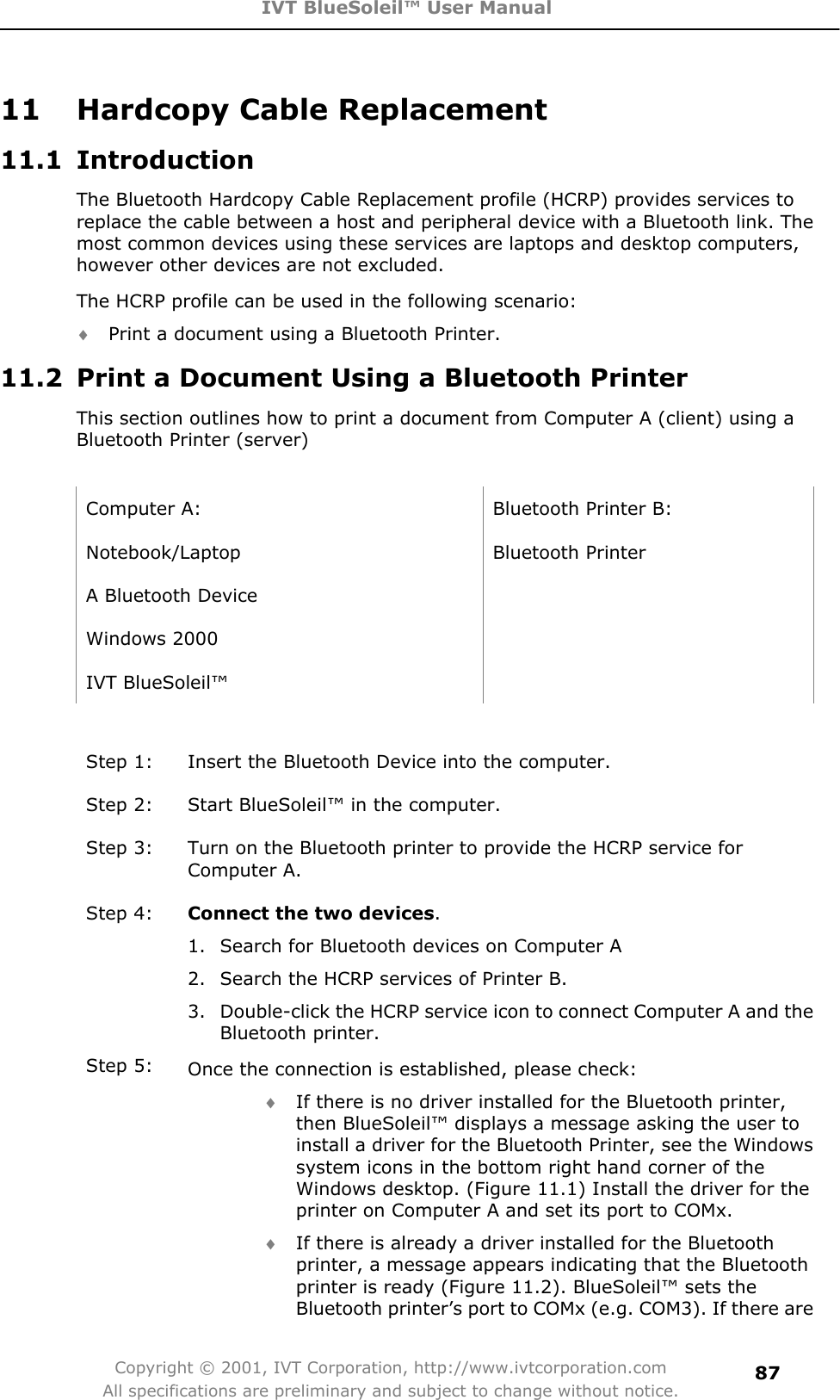 IVT BlueSoleil™ User Manual Copyright © 2001, IVT Corporation, http://www.ivtcorporation.com All specifications are preliminary and subject to change without notice.8711  Hardcopy Cable Replacement 11.1 Introduction The Bluetooth Hardcopy Cable Replacement profile (HCRP) provides services to replace the cable between a host and peripheral device with a Bluetooth link. The most common devices using these services are laptops and desktop computers, however other devices are not excluded.   The HCRP profile can be used in the following scenario: i Print a document using a Bluetooth Printer.   11.2  Print a Document Using a Bluetooth Printer This section outlines how to print a document from Computer A (client) using a Bluetooth Printer (server)   Computer A:  Bluetooth Printer B: Notebook/Laptop Bluetooth Printer A Bluetooth Device   Windows 2000   IVT BlueSoleil™   Step 1:  Insert the Bluetooth Device into the computer. Step 2:  Start BlueSoleil™ in the computer. Step 3:  Turn on the Bluetooth printer to provide the HCRP service for Computer A. Step 4:  Connect the two devices.1.  Search for Bluetooth devices on Computer A 2.  Search the HCRP services of Printer B. 3.  Double-click the HCRP service icon to connect Computer A and the Bluetooth printer. Step 5:  Once the connection is established, please check: i If there is no driver installed for the Bluetooth printer, then BlueSoleil™ displays a message asking the user to install a driver for the Bluetooth Printer, see the Windows system icons in the bottom right hand corner of the Windows desktop. (Figure 11.1) Install the driver for the printer on Computer A and set its port to COMx. i If there is already a driver installed for the Bluetooth printer, a message appears indicating that the Bluetooth printer is ready (Figure 11.2). BlueSoleil™ sets the Bluetooth printer’s port to COMx (e.g. COM3). If there are 