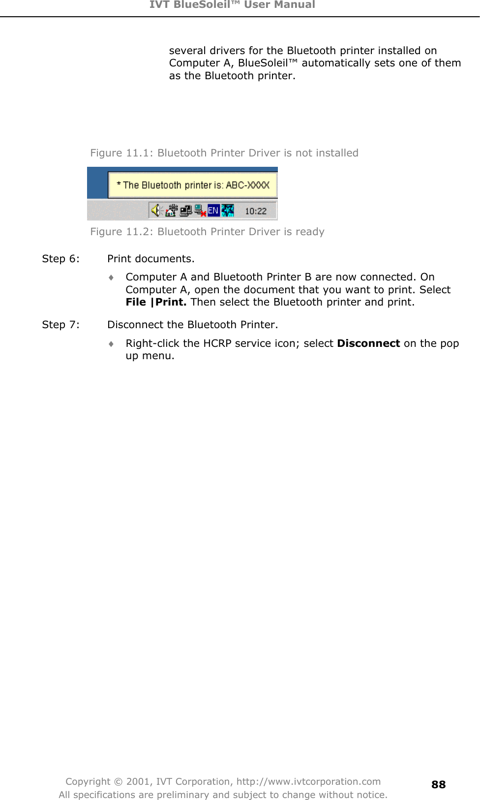 IVT BlueSoleil™ User Manual Copyright © 2001, IVT Corporation, http://www.ivtcorporation.com All specifications are preliminary and subject to change without notice.88several drivers for the Bluetooth printer installed on Computer A, BlueSoleil™ automatically sets one of them as the Bluetooth printer. Figure 11.1: Bluetooth Printer Driver is not installed Figure 11.2: Bluetooth Printer Driver is ready   Step 6:  Print documents. i Computer A and Bluetooth Printer B are now connected. On Computer A, open the document that you want to print. Select File |Print. Then select the Bluetooth printer and print. Step 7:  Disconnect the Bluetooth Printer. i Right-click the HCRP service icon; select Disconnect on the pop up menu. 