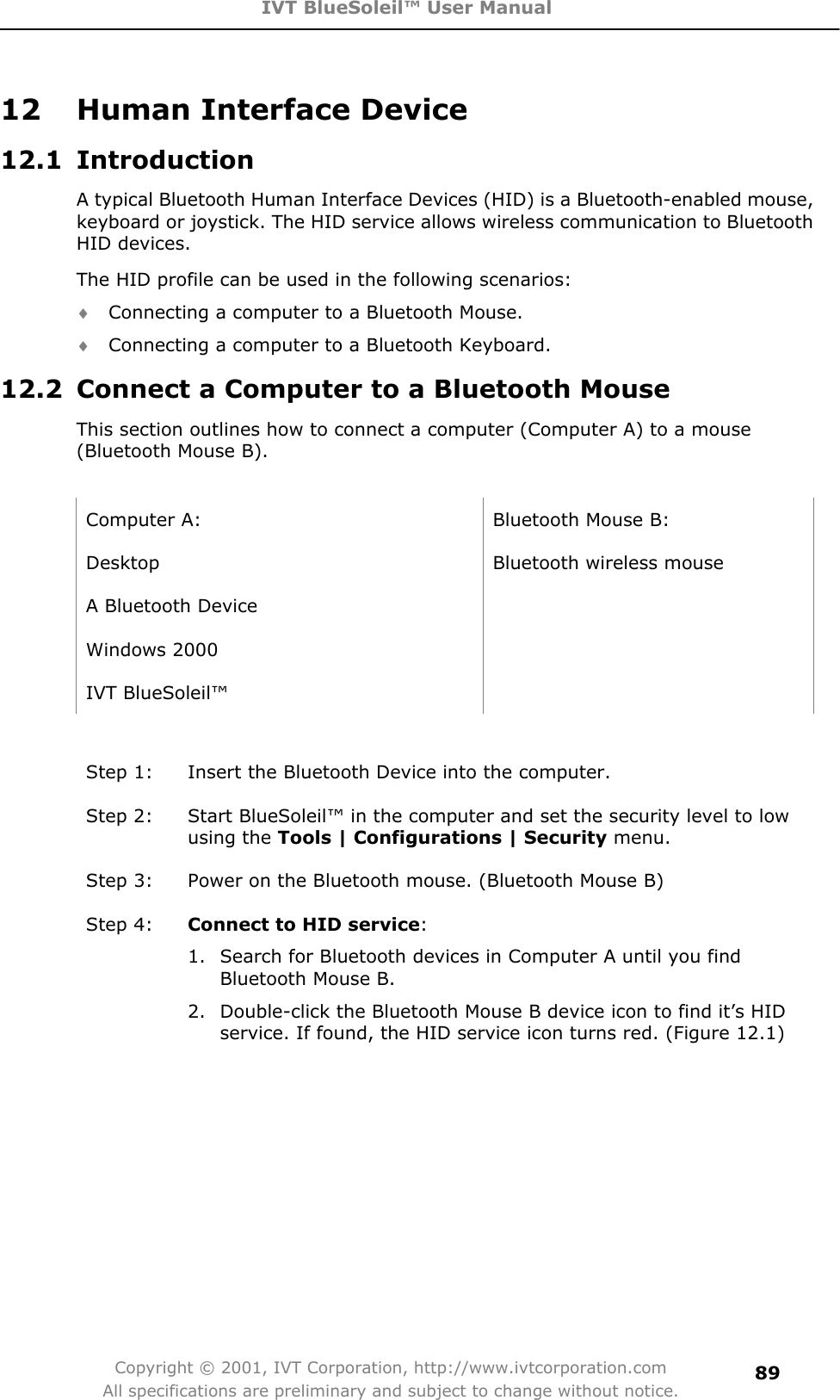 IVT BlueSoleil™ User Manual Copyright © 2001, IVT Corporation, http://www.ivtcorporation.com All specifications are preliminary and subject to change without notice.8912  Human Interface Device 12.1 Introduction A typical Bluetooth Human Interface Devices (HID) is a Bluetooth-enabled mouse, keyboard or joystick. The HID service allows wireless communication to Bluetooth HID devices.   The HID profile can be used in the following scenarios: i Connecting a computer to a Bluetooth Mouse. i Connecting a computer to a Bluetooth Keyboard. 12.2  Connect a Computer to a Bluetooth Mouse This section outlines how to connect a computer (Computer A) to a mouse (Bluetooth Mouse B). Computer A:  Bluetooth Mouse B: Desktop  Bluetooth wireless mouse A Bluetooth Device   Windows 2000   IVT BlueSoleil™   Step 1:  Insert the Bluetooth Device into the computer. Step 2:  Start BlueSoleil™ in the computer and set the security level to low using the Tools | Configurations | Security menu. Step 3:  Power on the Bluetooth mouse. (Bluetooth Mouse B) Step 4:  Connect to HID service:1.  Search for Bluetooth devices in Computer A until you find Bluetooth Mouse B.   2.  Double-click the Bluetooth Mouse B device icon to find it’s HID service. If found, the HID service icon turns red. (Figure 12.1) 