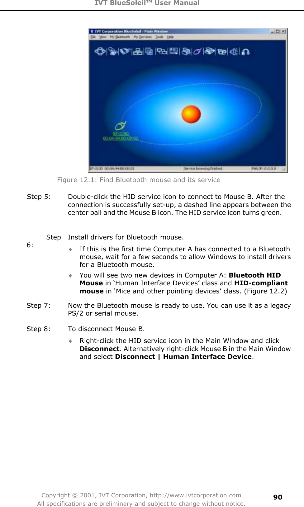 IVT BlueSoleil™ User Manual Copyright © 2001, IVT Corporation, http://www.ivtcorporation.com All specifications are preliminary and subject to change without notice.90Figure 12.1: Find Bluetooth mouse and its service Step 5:  Double-click the HID service icon to connect to Mouse B. After the connection is successfully set-up, a dashed line appears between the center ball and the Mouse B icon. The HID service icon turns green.      Step 6:Install drivers for Bluetooth mouse. i If this is the first time Computer A has connected to a Bluetooth mouse, wait for a few seconds to allow Windows to install drivers for a Bluetooth mouse.   i You will see two new devices in Computer A: Bluetooth HID Mouse in ‘Human Interface Devices’ class and HID-compliantmouse in ‘Mice and other pointing devices’ class. (Figure 12.2) Step 7:  Now the Bluetooth mouse is ready to use. You can use it as a legacy PS/2 or serial mouse. Step 8:  To disconnect Mouse B. i Right-click the HID service icon in the Main Window and click Disconnect. Alternatively right-click Mouse B in the Main Window and select Disconnect | Human Interface Device.