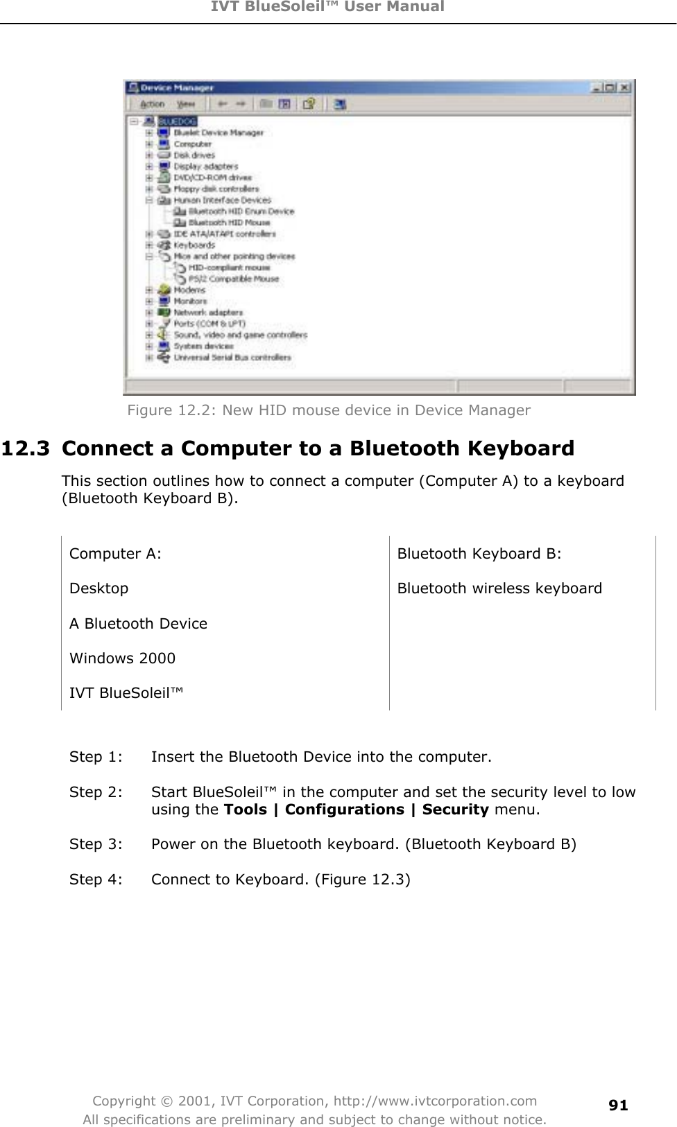 IVT BlueSoleil™ User Manual Copyright © 2001, IVT Corporation, http://www.ivtcorporation.com All specifications are preliminary and subject to change without notice.91Figure 12.2: New HID mouse device in Device Manager 12.3  Connect a Computer to a Bluetooth Keyboard This section outlines how to connect a computer (Computer A) to a keyboard (Bluetooth Keyboard B). Computer A:  Bluetooth Keyboard B: Desktop  Bluetooth wireless keyboard A Bluetooth Device   Windows 2000   IVT BlueSoleil™   Step 1:  Insert the Bluetooth Device into the computer. Step 2:  Start BlueSoleil™ in the computer and set the security level to low using the Tools | Configurations | Security menu. Step 3:  Power on the Bluetooth keyboard. (Bluetooth Keyboard B) Step 4:  Connect to Keyboard. (Figure 12.3) 