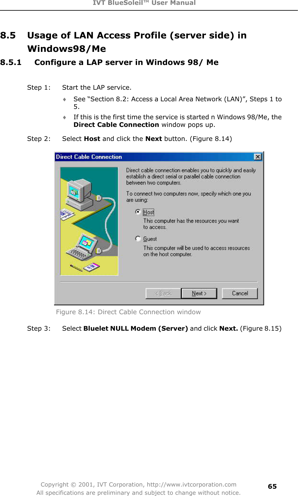 IVT BlueSoleil™ User Manual Copyright © 2001, IVT Corporation, http://www.ivtcorporation.com All specifications are preliminary and subject to change without notice.658.5  Usage of LAN Access Profile (server side) in Windows98/Me8.5.1  Configure a LAP server in Windows 98/ Me Step 1:  Start the LAP service.   i See “Section 8.2: Access a Local Area Network (LAN)”, Steps 1 to 5.  i If this is the first time the service is started n Windows 98/Me, the Direct Cable Connection window pops up.   Step 2:  Select Host and click the Next button. (Figure 8.14) Figure 8.14: Direct Cable Connection window Step 3:  Select Bluelet NULL Modem (Server) and click Next. (Figure 8.15) 