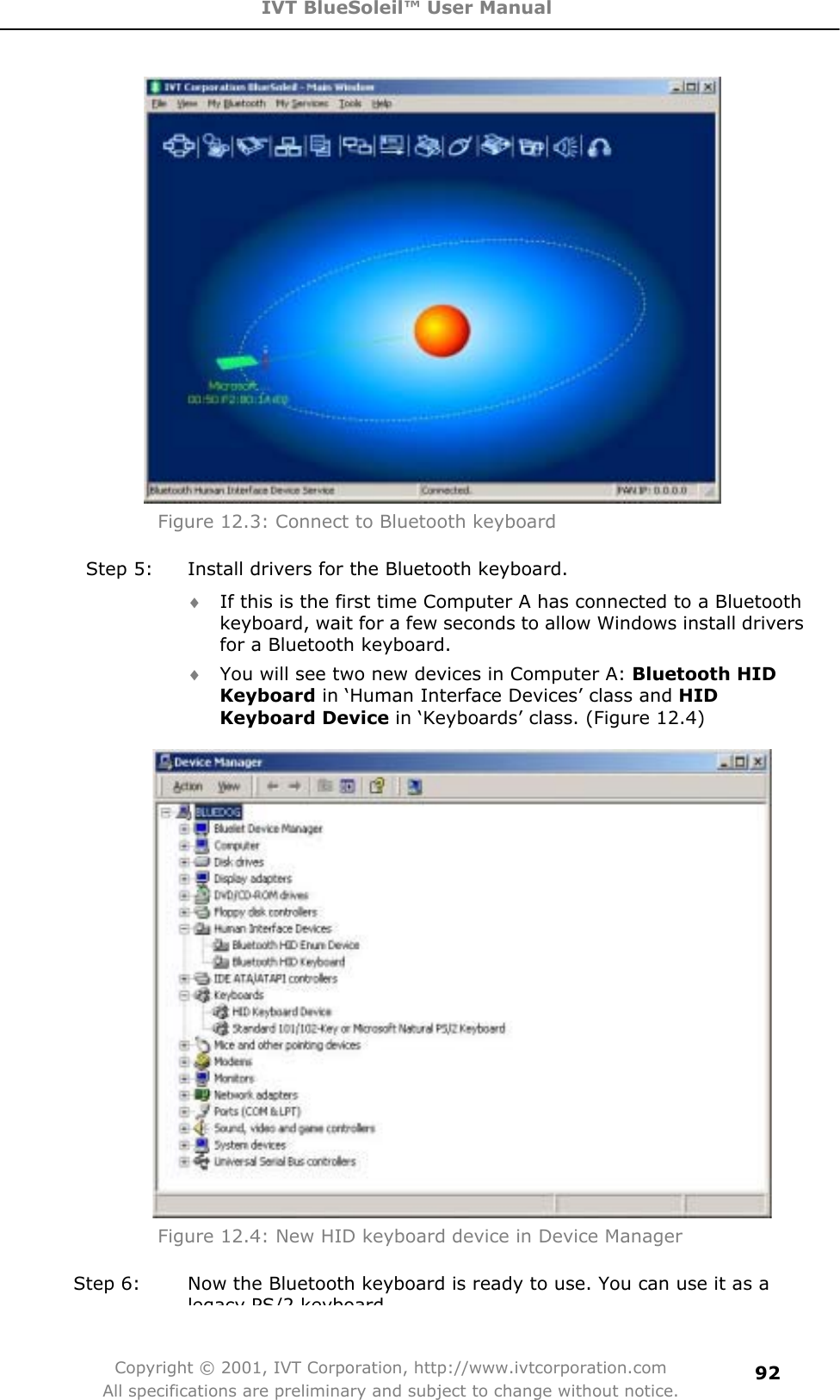 IVT BlueSoleil™ User Manual Copyright © 2001, IVT Corporation, http://www.ivtcorporation.com All specifications are preliminary and subject to change without notice.92Figure 12.3: Connect to Bluetooth keyboard Step 5:  Install drivers for the Bluetooth keyboard. i If this is the first time Computer A has connected to a Bluetooth keyboard, wait for a few seconds to allow Windows install drivers for a Bluetooth keyboard.   i You will see two new devices in Computer A: Bluetooth HID Keyboard in ‘Human Interface Devices’ class and HIDKeyboard Device in ‘Keyboards’ class. (Figure 12.4) Figure 12.4: New HID keyboard device in Device Manager Step 6:  Now the Bluetooth keyboard is ready to use. You can use it as a legacy PS/2 keyboard