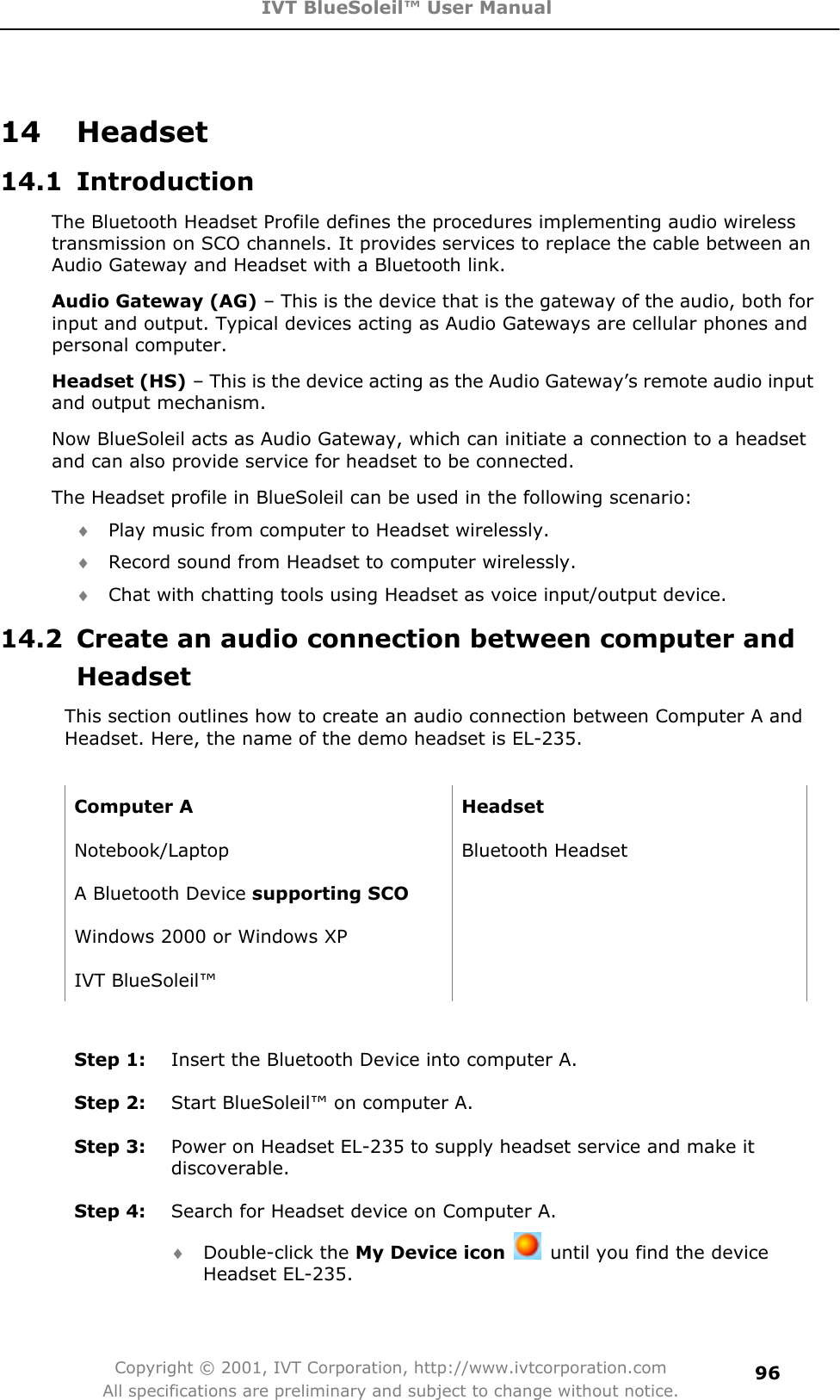 IVT BlueSoleil™ User Manual Copyright © 2001, IVT Corporation, http://www.ivtcorporation.com All specifications are preliminary and subject to change without notice.9614 Headset 14.1 Introduction The Bluetooth Headset Profile defines the procedures implementing audio wireless transmission on SCO channels. It provides services to replace the cable between an Audio Gateway and Headset with a Bluetooth link.   Audio Gateway (AG) – This is the device that is the gateway of the audio, both for input and output. Typical devices acting as Audio Gateways are cellular phones and personal computer. Headset (HS) – This is the device acting as the Audio Gateway’s remote audio input and output mechanism. Now BlueSoleil acts as Audio Gateway, which can initiate a connection to a headset and can also provide service for headset to be connected.   The Headset profile in BlueSoleil can be used in the following scenario: i Play music from computer to Headset wirelessly. i Record sound from Headset to computer wirelessly. i Chat with chatting tools using Headset as voice input/output device. 14.2  Create an audio connection between computer and HeadsetThis section outlines how to create an audio connection between Computer A and Headset. Here, the name of the demo headset is EL-235.   Computer A  Headset   Notebook/Laptop Bluetooth Headset A Bluetooth Device supporting SCOWindows 2000 or Windows XP   IVT BlueSoleil™   Step 1:  Insert the Bluetooth Device into computer A. Step 2:  Start BlueSoleil™ on computer A. Step 3:  Power on Headset EL-235 to supply headset service and make it discoverable.Step 4:  Search for Headset device on Computer A. i Double-click the My Device icon  until you find the device Headset EL-235. 