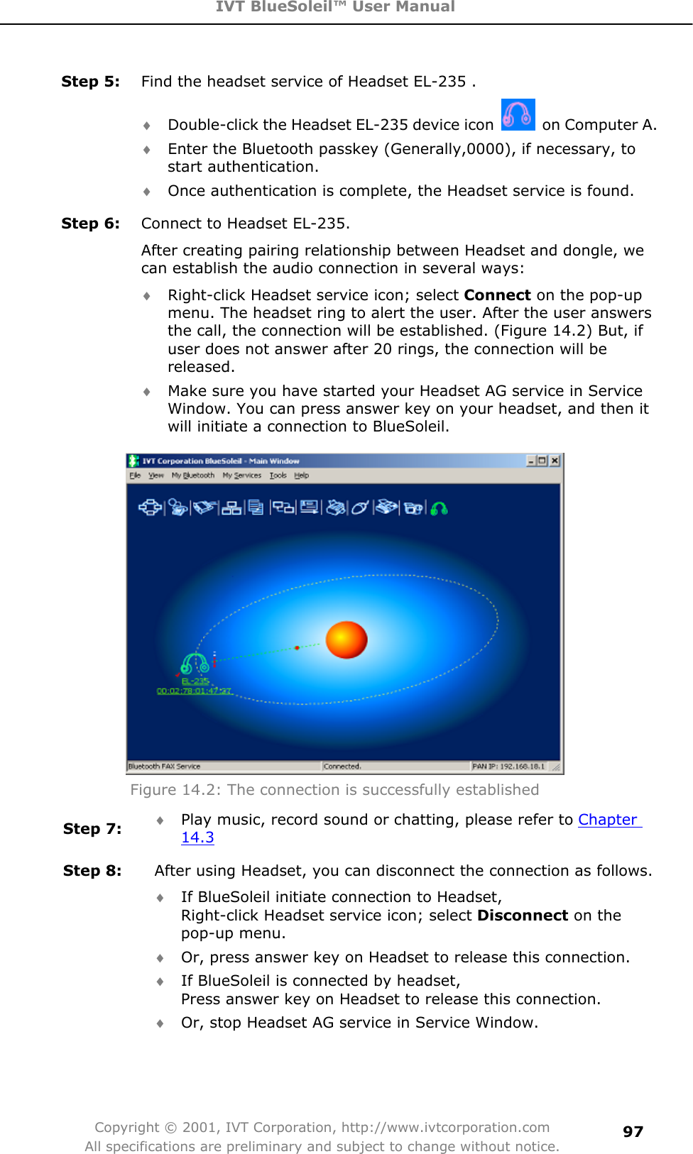 IVT BlueSoleil™ User Manual Copyright © 2001, IVT Corporation, http://www.ivtcorporation.com All specifications are preliminary and subject to change without notice.97Step 5:  Find the headset service of Headset EL-235 . i Double-click the Headset EL-235 device icon  on Computer A. i Enter the Bluetooth passkey (Generally,0000), if necessary, to start authentication. i Once authentication is complete, the Headset service is found. Step 6:  Connect to Headset EL-235. After creating pairing relationship between Headset and dongle, we can establish the audio connection in several ways: i Right-click Headset service icon; select Connect on the pop-up menu. The headset ring to alert the user. After the user answers the call, the connection will be established. (Figure 14.2) But, if user does not answer after 20 rings, the connection will be released.i Make sure you have started your Headset AG service in Service Window. You can press answer key on your headset, and then it will initiate a connection to BlueSoleil. Figure 14.2: The connection is successfully established   Step 7:  i Play music, record sound or chatting, please refer to Chapter 14.3Step 8:  After using Headset, you can disconnect the connection as follows. i If BlueSoleil initiate connection to Headset,   Right-click Headset service icon; select Disconnect on the pop-up menu. i Or, press answer key on Headset to release this connection. i If BlueSoleil is connected by headset,   Press answer key on Headset to release this connection. i Or, stop Headset AG service in Service Window.   