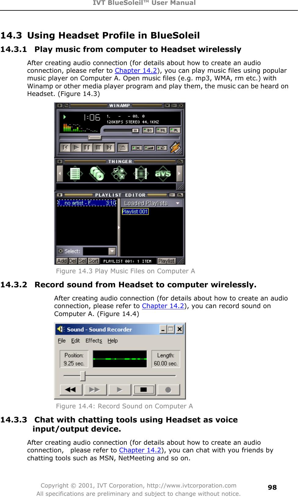 IVT BlueSoleil™ User Manual Copyright © 2001, IVT Corporation, http://www.ivtcorporation.com All specifications are preliminary and subject to change without notice.9814.3  Using Headset Profile in BlueSoleil 14.3.1  Play music from computer to Headset wirelessly After creating audio connection (for details about how to create an audio connection, please refer to Chapter 14.2), you can play music files using popular music player on Computer A. Open music files (e.g. mp3, WMA, rm etc.) with Winamp or other media player program and play them, the music can be heard on Headset. (Figure 14.3) Figure 14.3 Play Music Files on Computer A 14.3.2  Record sound from Headset to computer wirelessly. After creating audio connection (for details about how to create an audio connection, please refer to Chapter 14.2), you can record sound on Computer A. (Figure 14.4) Figure 14.4: Record Sound on Computer A 14.3.3  Chat with chatting tools using Headset as voice input/output device. After creating audio connection (for details about how to create an audio connection,  please refer to Chapter 14.2), you can chat with you friends by chatting tools such as MSN, NetMeeting and so on. 