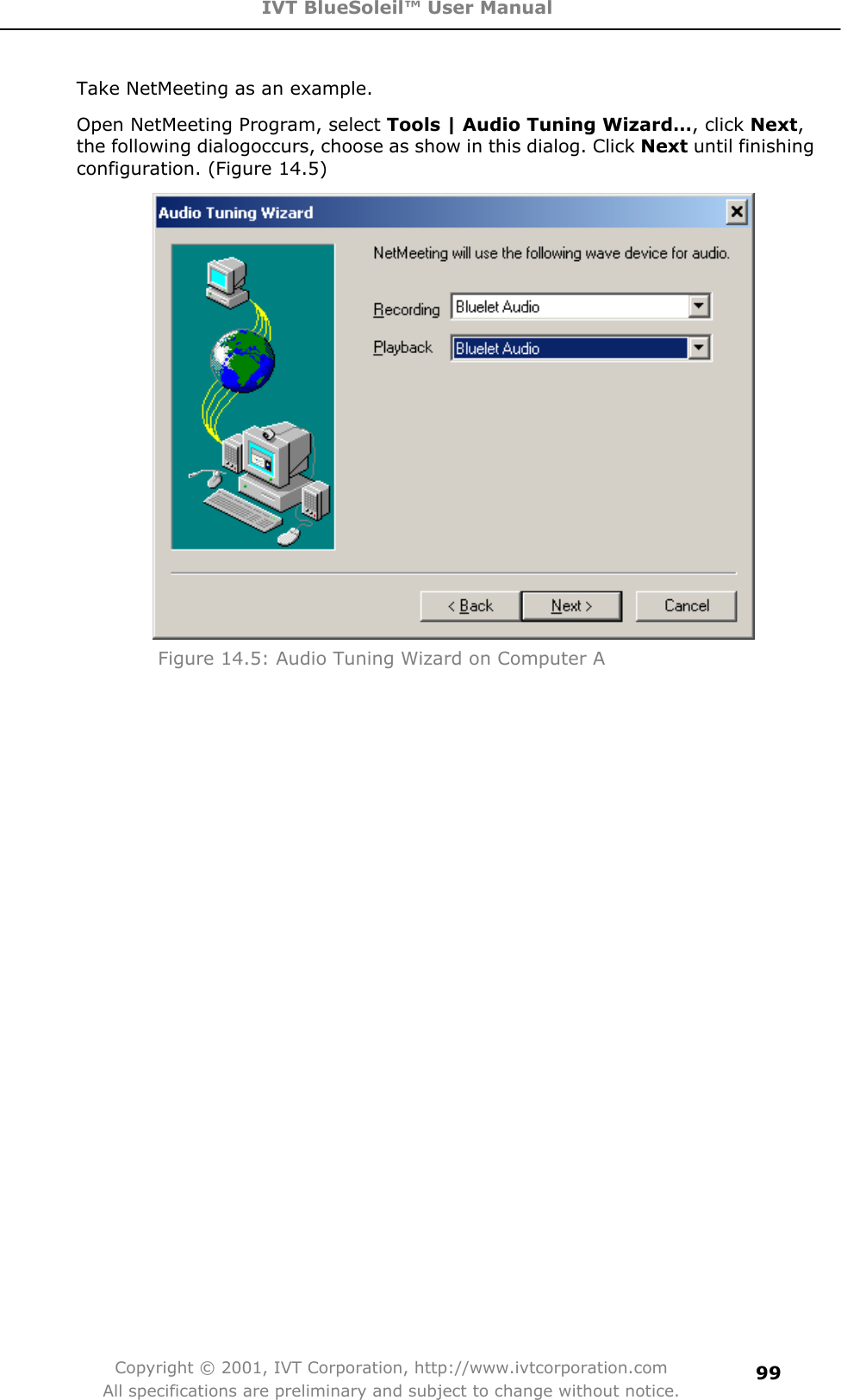 IVT BlueSoleil™ User Manual Copyright © 2001, IVT Corporation, http://www.ivtcorporation.com All specifications are preliminary and subject to change without notice.99Take NetMeeting as an example. Open NetMeeting Program, select Tools | Audio Tuning Wizard…, click Next,the following dialogoccurs, choose as show in this dialog. Click Next until finishing configuration. (Figure 14.5) Figure 14.5: Audio Tuning Wizard on Computer A 