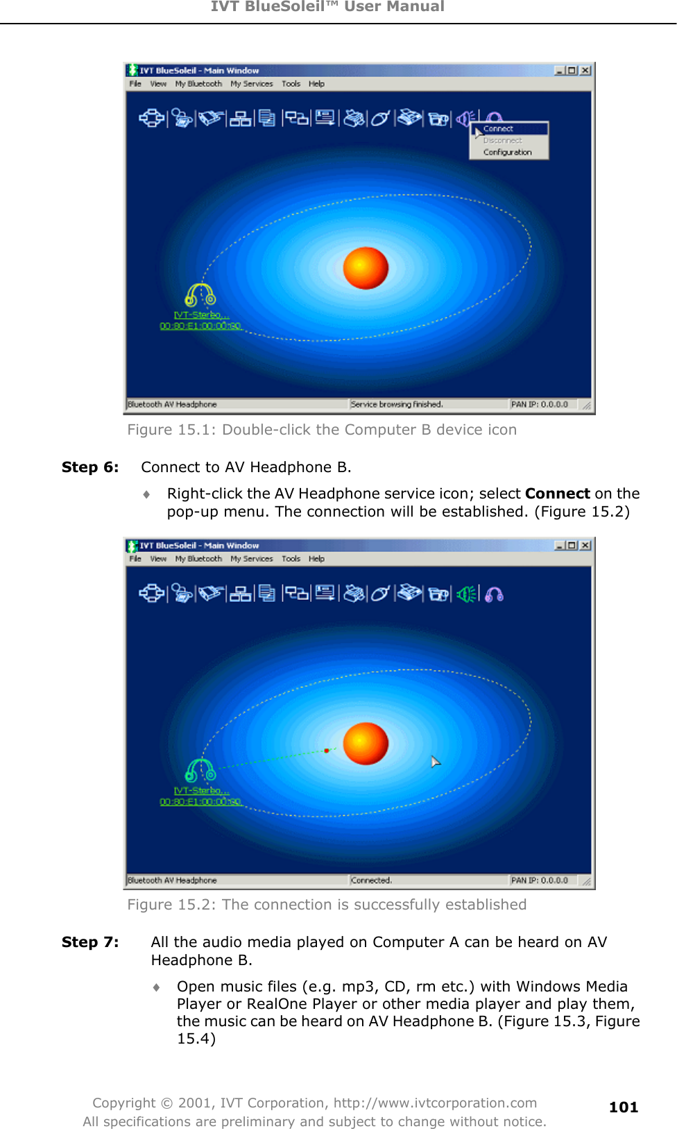 IVT BlueSoleil™ User Manual Copyright © 2001, IVT Corporation, http://www.ivtcorporation.com All specifications are preliminary and subject to change without notice.101Figure 15.1: Double-click the Computer B device icon Step 6:  Connect to AV Headphone B. i Right-click the AV Headphone service icon; select Connect on the pop-up menu. The connection will be established. (Figure 15.2) Figure 15.2: The connection is successfully established   Step 7:  All the audio media played on Computer A can be heard on AV Headphone B. i Open music files (e.g. mp3, CD, rm etc.) with Windows Media Player or RealOne Player or other media player and play them, the music can be heard on AV Headphone B. (Figure 15.3, Figure 15.4)