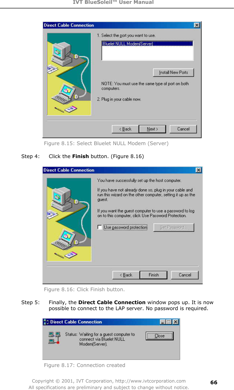 IVT BlueSoleil™ User Manual Copyright © 2001, IVT Corporation, http://www.ivtcorporation.com All specifications are preliminary and subject to change without notice.66Figure 8.15: Select Bluelet NULL Modem (Server)   Step 4:  Click the Finish button. (Figure 8.16) Figure 8.16: Click Finish button. Step 5:  Finally, the Direct Cable Connection window pops up. It is now possible to connect to the LAP server. No password is required. Figure 8.17: Connection created   