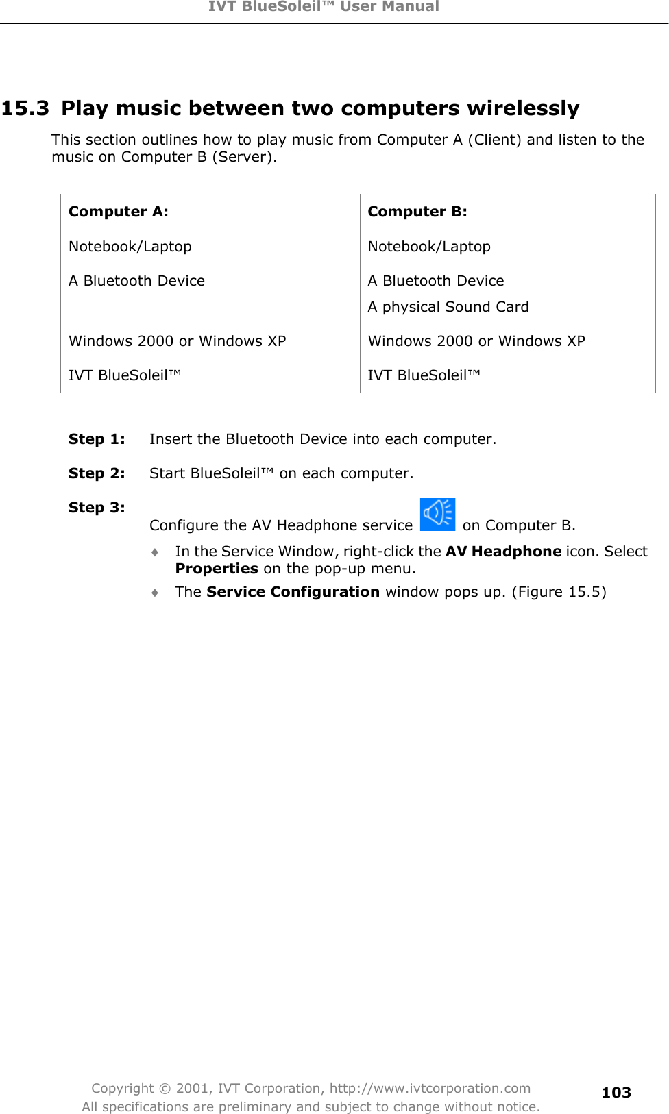 IVT BlueSoleil™ User Manual Copyright © 2001, IVT Corporation, http://www.ivtcorporation.com All specifications are preliminary and subject to change without notice.10315.3  Play music between two computers wirelessly This section outlines how to play music from Computer A (Client) and listen to the music on Computer B (Server).   Computer A:  Computer B: Notebook/Laptop Notebook/Laptop A Bluetooth Device  A Bluetooth Device   A physical Sound Card Windows 2000 or Windows XP  Windows 2000 or Windows XP IVT BlueSoleil™  IVT BlueSoleil™ Step 1:  Insert the Bluetooth Device into each computer. Step 2:  Start BlueSoleil™ on each computer. Step 3: Configure the AV Headphone service    on Computer B. i In the Service Window, right-click the AV Headphone icon. Select Properties on the pop-up menu. i The Service Configuration window pops up. (Figure 15.5) 