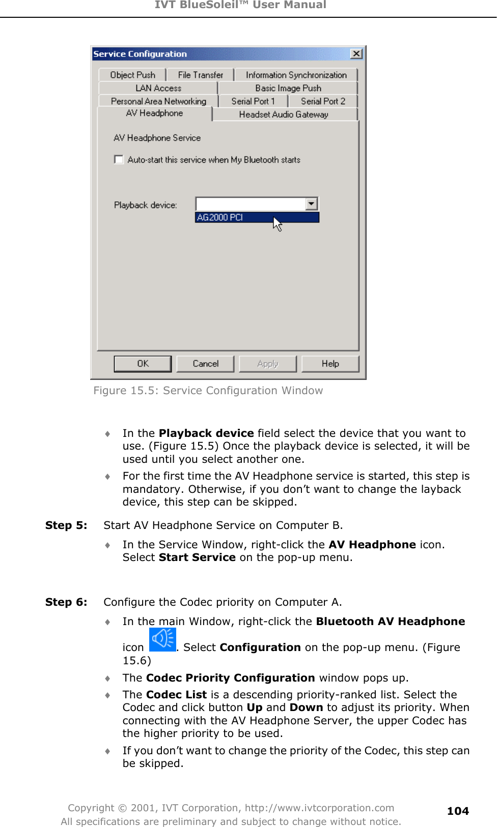 IVT BlueSoleil™ User Manual Copyright © 2001, IVT Corporation, http://www.ivtcorporation.com All specifications are preliminary and subject to change without notice.104Figure 15.5: Service Configuration Window   i In the Playback device field select the device that you want to use. (Figure 15.5) Once the playback device is selected, it will be used until you select another one.     i For the first time the AV Headphone service is started, this step is mandatory. Otherwise, if you don’t want to change the layback device, this step can be skipped.   Step 5:  Start AV Headphone Service on Computer B.   i In the Service Window, right-click the AV Headphone icon. Select Start Service on the pop-up menu.   Step 6:  Configure the Codec priority on Computer A. i In the main Window, right-click the Bluetooth AV Headphone icon  . Select Configuration on the pop-up menu. (Figure 15.6)i The Codec Priority Configuration window pops up.   i The Codec List is a descending priority-ranked list. Select the Codec and click button Up and Down to adjust its priority. When connecting with the AV Headphone Server, the upper Codec has the higher priority to be used.     i If you don’t want to change the priority of the Codec, this step can be skipped. 