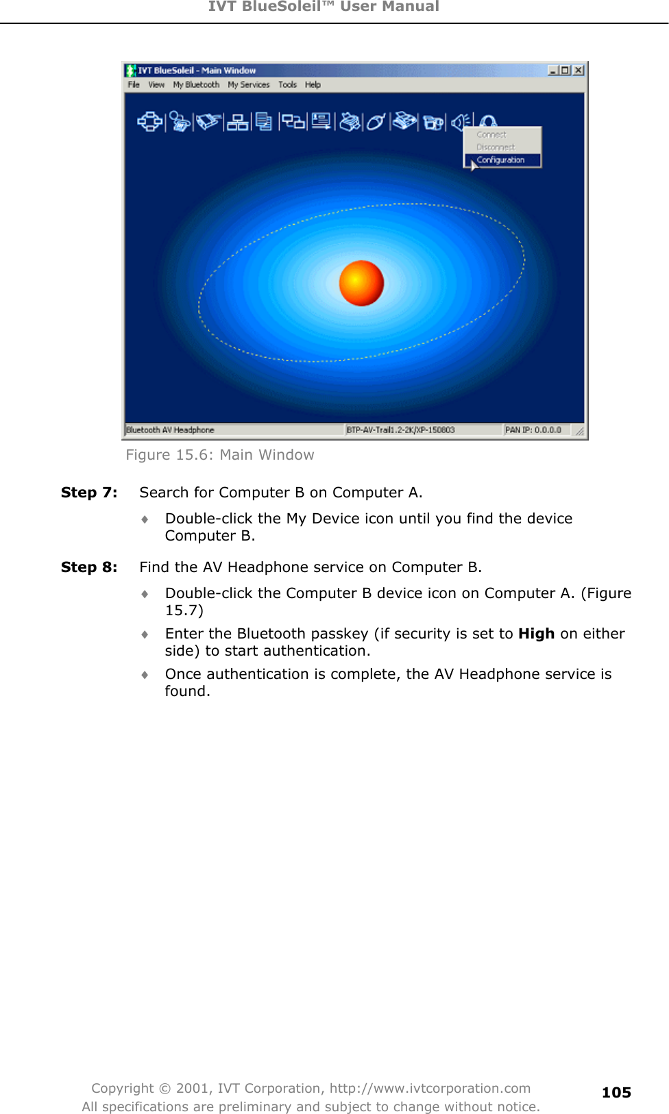 IVT BlueSoleil™ User Manual Copyright © 2001, IVT Corporation, http://www.ivtcorporation.com All specifications are preliminary and subject to change without notice.105Figure 15.6: Main Window Step 7:  Search for Computer B on Computer A. i Double-click the My Device icon until you find the device Computer B. Step 8:  Find the AV Headphone service on Computer B. i Double-click the Computer B device icon on Computer A. (Figure 15.7)i Enter the Bluetooth passkey (if security is set to High on either side) to start authentication. i Once authentication is complete, the AV Headphone service is found.