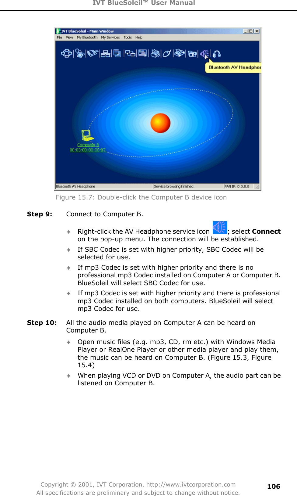 IVT BlueSoleil™ User Manual Copyright © 2001, IVT Corporation, http://www.ivtcorporation.com All specifications are preliminary and subject to change without notice.106Figure 15.7: Double-click the Computer B device icon Step 9:  Connect to Computer B. i Right-click the AV Headphone service icon  ; select Connecton the pop-up menu. The connection will be established.   i If SBC Codec is set with higher priority, SBC Codec will be selected for use.   i If mp3 Codec is set with higher priority and there is no professional mp3 Codec installed on Computer A or Computer B. BlueSoleil will select SBC Codec for use. i If mp3 Codec is set with higher priority and there is professional mp3 Codec installed on both computers. BlueSoleil will select mp3 Codec for use.   Step 10:  All the audio media played on Computer A can be heard on Computer B. i Open music files (e.g. mp3, CD, rm etc.) with Windows Media Player or RealOne Player or other media player and play them, the music can be heard on Computer B. (Figure 15.3, Figure 15.4)i When playing VCD or DVD on Computer A, the audio part can be listened on Computer B.   