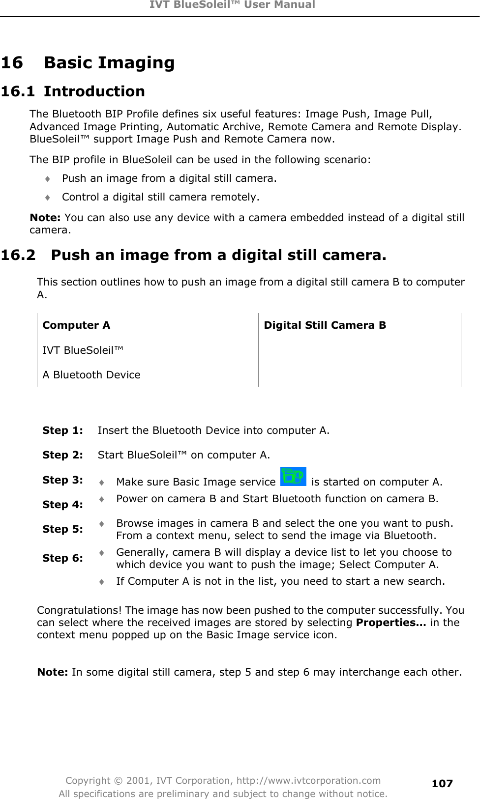 IVT BlueSoleil™ User Manual Copyright © 2001, IVT Corporation, http://www.ivtcorporation.com All specifications are preliminary and subject to change without notice.10716 Basic Imaging 16.1 Introduction The Bluetooth BIP Profile defines six useful features: Image Push, Image Pull, Advanced Image Printing, Automatic Archive, Remote Camera and Remote Display. BlueSoleil™ support Image Push and Remote Camera now. The BIP profile in BlueSoleil can be used in the following scenario: i Push an image from a digital still camera. i Control a digital still camera remotely. Note: You can also use any device with a camera embedded instead of a digital still camera.16.2    Push an image from a digital still camera. This section outlines how to push an image from a digital still camera B to computer A.  Computer A  Digital Still Camera B IVT BlueSoleil™   A Bluetooth Device   Step 1:  Insert the Bluetooth Device into computer A. Step 2:  Start BlueSoleil™ on computer A. Step 3:  i Make sure Basic Image service    is started on computer A. Step 4:  i Power on camera B and Start Bluetooth function on camera B. Step 5:  i Browse images in camera B and select the one you want to push. From a context menu, select to send the image via Bluetooth. Step 6:  i Generally, camera B will display a device list to let you choose to which device you want to push the image; Select Computer A. i If Computer A is not in the list, you need to start a new search. Congratulations! The image has now been pushed to the computer successfully. You can select where the received images are stored by selecting Properties… in the context menu popped up on the Basic Image service icon. Note: In some digital still camera, step 5 and step 6 may interchange each other. 