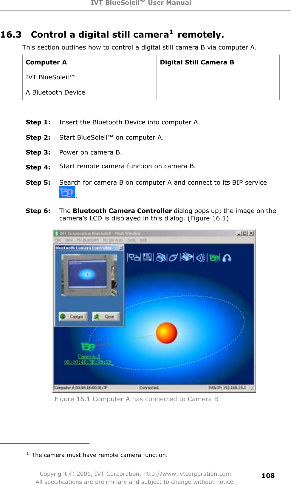 IVT BlueSoleil™ User Manual Copyright © 2001, IVT Corporation, http://www.ivtcorporation.com All specifications are preliminary and subject to change without notice.10816.3    Control a digital still camera1 remotely. This section outlines how to control a digital still camera B via computer A.   Computer A  Digital Still Camera B IVT BlueSoleil™   A Bluetooth Device   Step 1:  Insert the Bluetooth Device into computer A. Step 2:  Start BlueSoleil™ on computer A. Step 3:  Power on camera B. Step 4:  Start remote camera function on camera B. Step 5:  Search for camera B on computer A and connect to its BIP service .Step 6:  The Bluetooth Camera Controller dialog pops up; the image on the camera’s LCD is displayed in this dialog. (Figure 16.1) Figure 16.1 Computer A has connected to Camera B                                          1  The camera must have remote camera function. 