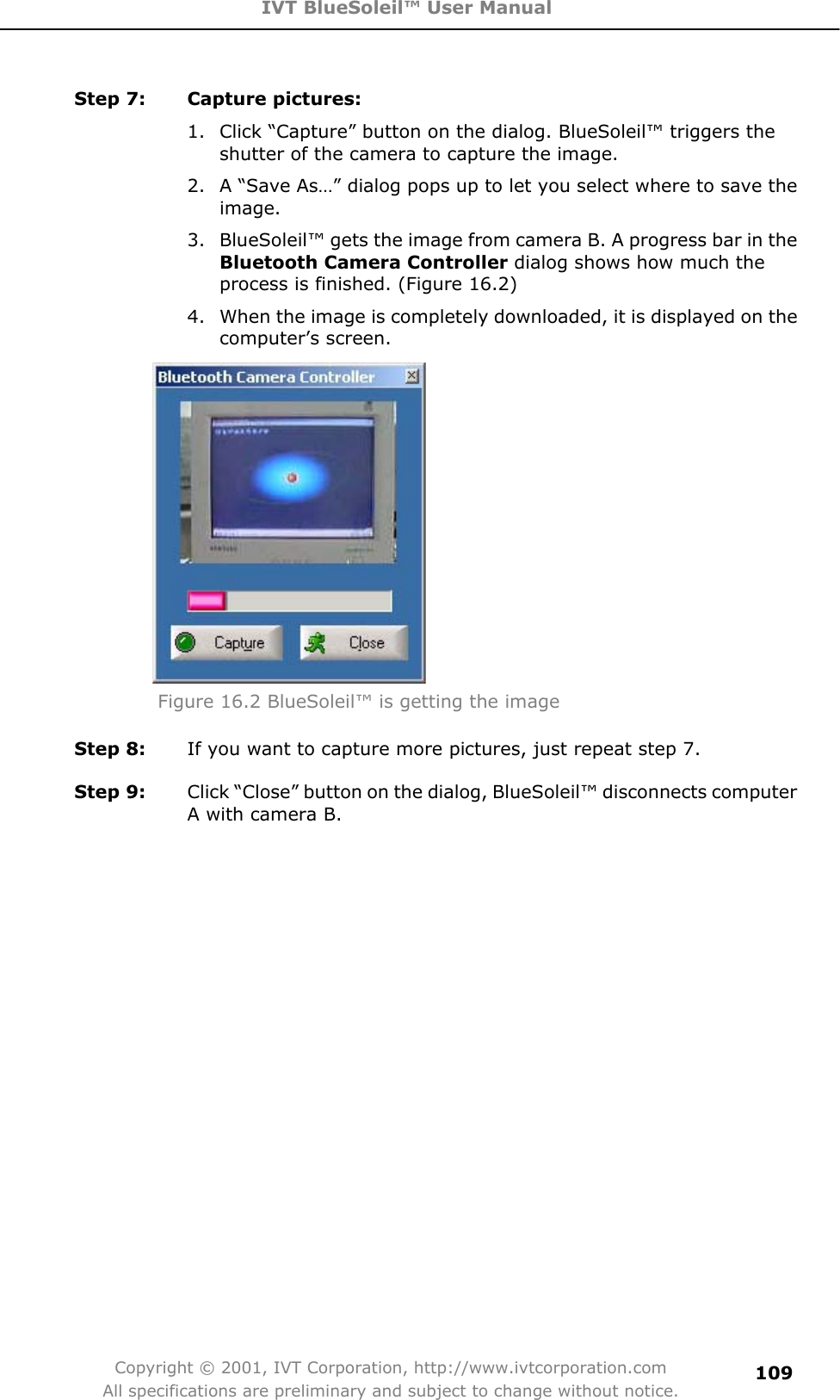 IVT BlueSoleil™ User Manual Copyright © 2001, IVT Corporation, http://www.ivtcorporation.com All specifications are preliminary and subject to change without notice.109Step 7:  Capture pictures: 1.  Click “Capture” button on the dialog. BlueSoleil™ triggers the shutter of the camera to capture the image. 2.  A “Save As…” dialog pops up to let you select where to save the image. 3.  BlueSoleil™ gets the image from camera B. A progress bar in the Bluetooth Camera Controller dialog shows how much the process is finished. (Figure 16.2) 4.  When the image is completely downloaded, it is displayed on the computer’s screen. Figure 16.2 BlueSoleil™ is getting the image Step 8:  If you want to capture more pictures, just repeat step 7.   Step 9:  Click “Close” button on the dialog, BlueSoleil™ disconnects computer A with camera B. 