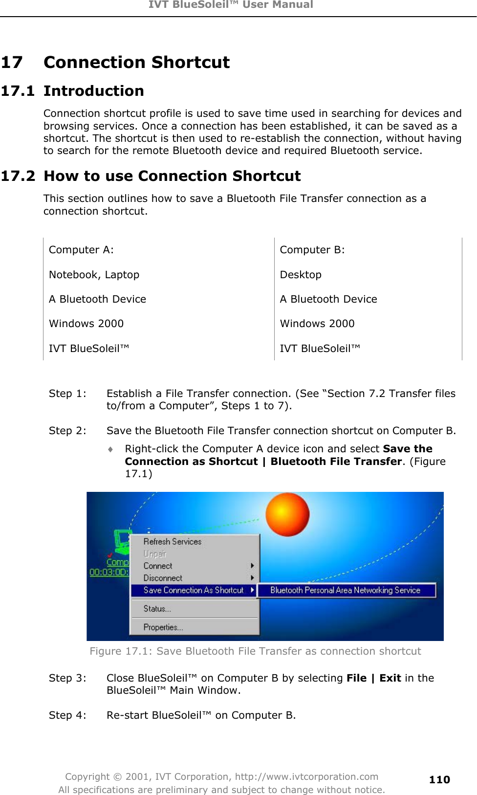 IVT BlueSoleil™ User Manual Copyright © 2001, IVT Corporation, http://www.ivtcorporation.com All specifications are preliminary and subject to change without notice.11017 Connection Shortcut 17.1 Introduction Connection shortcut profile is used to save time used in searching for devices and browsing services. Once a connection has been established, it can be saved as a shortcut. The shortcut is then used to re-establish the connection, without having to search for the remote Bluetooth device and required Bluetooth service. 17.2  How to use Connection Shortcut This section outlines how to save a Bluetooth File Transfer connection as a connection shortcut. Computer A:  Computer B: Notebook, Laptop  Desktop A Bluetooth Device  A Bluetooth Device Windows 2000  Windows 2000 IVT BlueSoleil™  IVT BlueSoleil™ Step 1:  Establish a File Transfer connection. (See “Section 7.2 Transfer files to/from a Computer”, Steps 1 to 7). Step 2:  Save the Bluetooth File Transfer connection shortcut on Computer B. i Right-click the Computer A device icon and select Save the Connection as Shortcut | Bluetooth File Transfer. (Figure 17.1)Figure 17.1: Save Bluetooth File Transfer as connection shortcut Step 3:  Close BlueSoleil™ on Computer B by selecting File | Exit in the   BlueSoleil™ Main Window. Step 4:  Re-start BlueSoleil™ on Computer B. 