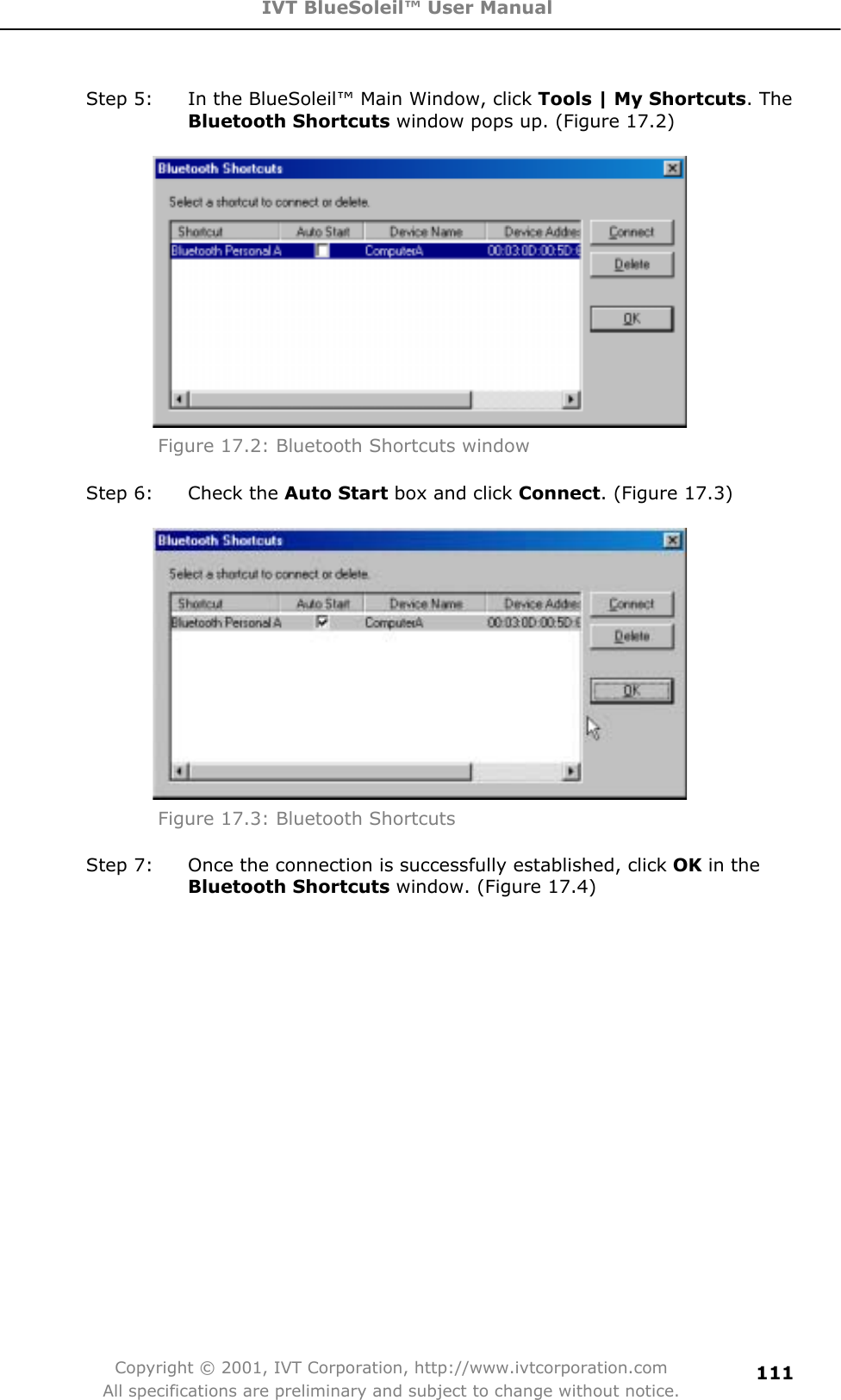 IVT BlueSoleil™ User Manual Copyright © 2001, IVT Corporation, http://www.ivtcorporation.com All specifications are preliminary and subject to change without notice.111Step 5:  In the BlueSoleil™ Main Window, click Tools | My Shortcuts. The Bluetooth Shortcuts window pops up. (Figure 17.2) Figure 17.2: Bluetooth Shortcuts window Step 6:  Check the Auto Start box and click Connect. (Figure 17.3) Figure 17.3: Bluetooth Shortcuts Step 7:  Once the connection is successfully established, click OK in the Bluetooth Shortcuts window. (Figure 17.4) 