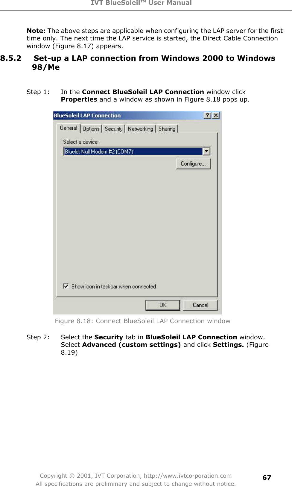 IVT BlueSoleil™ User Manual Copyright © 2001, IVT Corporation, http://www.ivtcorporation.com All specifications are preliminary and subject to change without notice.67Note: The above steps are applicable when configuring the LAP server for the first time only. The next time the LAP service is started, the Direct Cable Connection window (Figure 8.17) appears. 8.5.2  Set-up a LAP connection from Windows 2000 to Windows 98/MeStep 1:  In the Connect BlueSoleil LAP Connection window click Properties and a window as shown in Figure 8.18 pops up. Figure 8.18: Connect BlueSoleil LAP Connection window Step 2:  Select the Security tab in BlueSoleil LAP Connection window. Select Advanced (custom settings) and click Settings. (Figure 8.19)