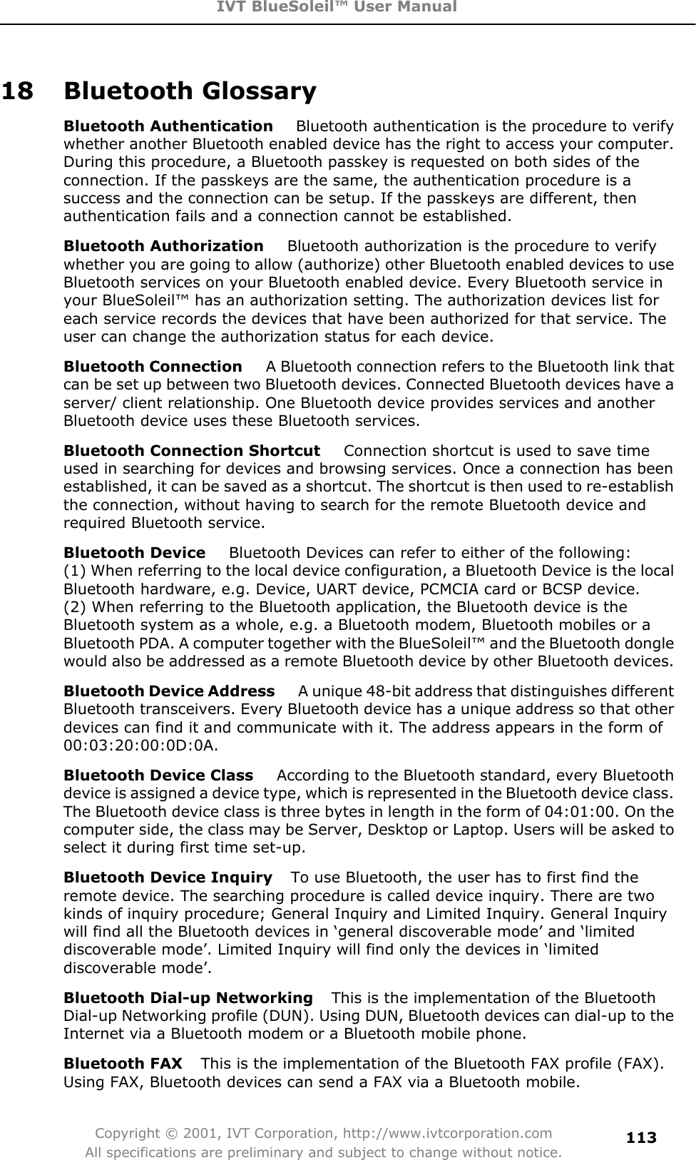 IVT BlueSoleil™ User Manual Copyright © 2001, IVT Corporation, http://www.ivtcorporation.com All specifications are preliminary and subject to change without notice.11318 Bluetooth Glossary Bluetooth Authentication    Bluetooth authentication is the procedure to verify whether another Bluetooth enabled device has the right to access your computer. During this procedure, a Bluetooth passkey is requested on both sides of the connection. If the passkeys are the same, the authentication procedure is a success and the connection can be setup. If the passkeys are different, then authentication fails and a connection cannot be established. Bluetooth Authorization     Bluetooth authorization is the procedure to verify whether you are going to allow (authorize) other Bluetooth enabled devices to use Bluetooth services on your Bluetooth enabled device. Every Bluetooth service in your BlueSoleil™ has an authorization setting. The authorization devices list for each service records the devices that have been authorized for that service. The user can change the authorization status for each device.Bluetooth Connection     A Bluetooth connection refers to the Bluetooth link that can be set up between two Bluetooth devices. Connected Bluetooth devices have a server/ client relationship. One Bluetooth device provides services and another Bluetooth device uses these Bluetooth services. Bluetooth Connection Shortcut     Connection shortcut is used to save time used in searching for devices and browsing services. Once a connection has been established, it can be saved as a shortcut. The shortcut is then used to re-establish the connection, without having to search for the remote Bluetooth device and required Bluetooth service. Bluetooth Device     Bluetooth Devices can refer to either of the following:   (1) When referring to the local device configuration, a Bluetooth Device is the local Bluetooth hardware, e.g. Device, UART device, PCMCIA card or BCSP device.   (2) When referring to the Bluetooth application, the Bluetooth device is the Bluetooth system as a whole, e.g. a Bluetooth modem, Bluetooth mobiles or a Bluetooth PDA. A computer together with the BlueSoleil™ and the Bluetooth dongle would also be addressed as a remote Bluetooth device by other Bluetooth devices. Bluetooth Device Address     A unique 48-bit address that distinguishes different Bluetooth transceivers. Every Bluetooth device has a unique address so that other devices can find it and communicate with it. The address appears in the form of 00:03:20:00:0D:0A.Bluetooth Device Class     According to the Bluetooth standard, every Bluetooth device is assigned a device type, which is represented in the Bluetooth device class. The Bluetooth device class is three bytes in length in the form of 04:01:00. On the computer side, the class may be Server, Desktop or Laptop. Users will be asked to select it during first time set-up. Bluetooth Device Inquiry    To use Bluetooth, the user has to first find the remote device. The searching procedure is called device inquiry. There are two kinds of inquiry procedure; General Inquiry and Limited Inquiry. General Inquiry will find all the Bluetooth devices in ‘general discoverable mode’ and ‘limited discoverable mode’. Limited Inquiry will find only the devices in ‘limited discoverable mode’. Bluetooth Dial-up Networking    This is the implementation of the Bluetooth Dial-up Networking profile (DUN). Using DUN, Bluetooth devices can dial-up to the Internet via a Bluetooth modem or a Bluetooth mobile phone. Bluetooth FAX    This is the implementation of the Bluetooth FAX profile (FAX). Using FAX, Bluetooth devices can send a FAX via a Bluetooth mobile.  