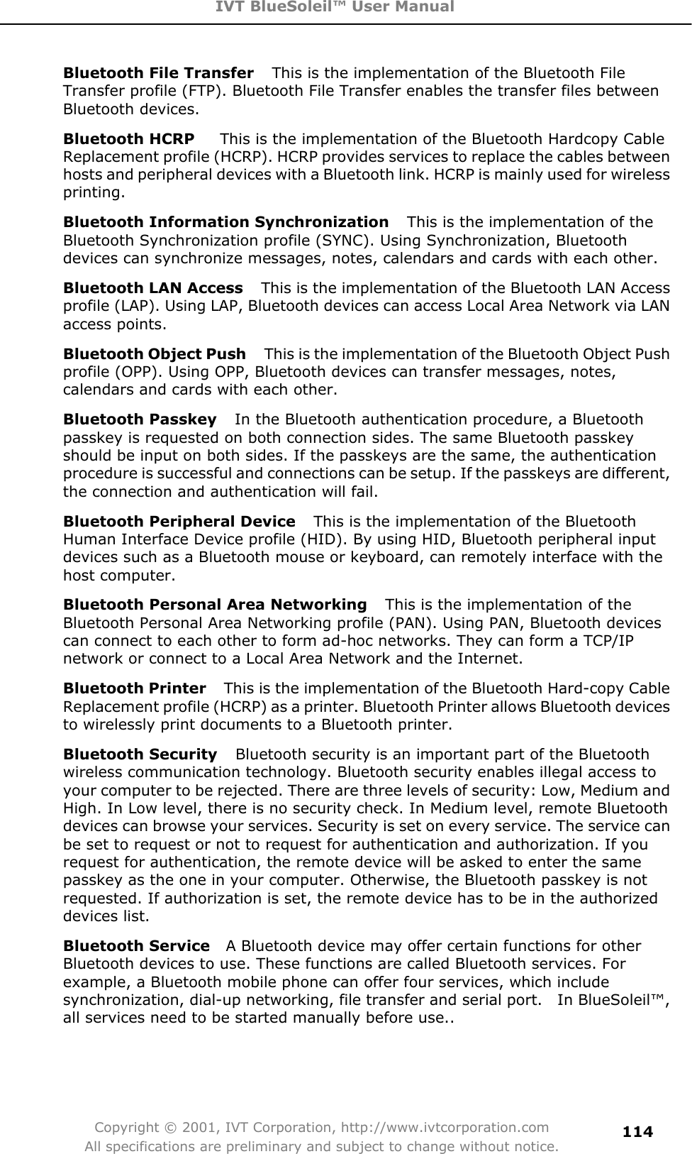 IVT BlueSoleil™ User Manual Copyright © 2001, IVT Corporation, http://www.ivtcorporation.com All specifications are preliminary and subject to change without notice.114Bluetooth File Transfer    This is the implementation of the Bluetooth File Transfer profile (FTP). Bluetooth File Transfer enables the transfer files between Bluetooth devices. Bluetooth HCRP      This is the implementation of the Bluetooth Hardcopy Cable Replacement profile (HCRP). HCRP provides services to replace the cables between hosts and peripheral devices with a Bluetooth link. HCRP is mainly used for wireless printing.Bluetooth Information Synchronization    This is the implementation of the Bluetooth Synchronization profile (SYNC). Using Synchronization, Bluetooth devices can synchronize messages, notes, calendars and cards with each other. Bluetooth LAN Access    This is the implementation of the Bluetooth LAN Access profile (LAP). Using LAP, Bluetooth devices can access Local Area Network via LAN access points.Bluetooth Object Push    This is the implementation of the Bluetooth Object Push profile (OPP). Using OPP, Bluetooth devices can transfer messages, notes, calendars and cards with each other. Bluetooth Passkey    In the Bluetooth authentication procedure, a Bluetooth passkey is requested on both connection sides. The same Bluetooth passkey should be input on both sides. If the passkeys are the same, the authentication procedure is successful and connections can be setup. If the passkeys are different, the connection and authentication will fail. Bluetooth Peripheral Device    This is the implementation of the Bluetooth Human Interface Device profile (HID). By using HID, Bluetooth peripheral input devices such as a Bluetooth mouse or keyboard, can remotely interface with the host computer. Bluetooth Personal Area Networking    This is the implementation of the Bluetooth Personal Area Networking profile (PAN). Using PAN, Bluetooth devices can connect to each other to form ad-hoc networks. They can form a TCP/IP network or connect to a Local Area Network and the Internet. Bluetooth Printer    This is the implementation of the Bluetooth Hard-copy Cable Replacement profile (HCRP) as a printer. Bluetooth Printer allows Bluetooth devices to wirelessly print documents to a Bluetooth printer. Bluetooth Security    Bluetooth security is an important part of the Bluetooth wireless communication technology. Bluetooth security enables illegal access to your computer to be rejected. There are three levels of security: Low, Medium and High. In Low level, there is no security check. In Medium level, remote Bluetooth devices can browse your services. Security is set on every service. The service can be set to request or not to request for authentication and authorization. If you request for authentication, the remote device will be asked to enter the same passkey as the one in your computer. Otherwise, the Bluetooth passkey is not requested. If authorization is set, the remote device has to be in the authorized devices list.   Bluetooth Service   A Bluetooth device may offer certain functions for other Bluetooth devices to use. These functions are called Bluetooth services. For example, a Bluetooth mobile phone can offer four services, which include synchronization, dial-up networking, file transfer and serial port.    In BlueSoleil™, all services need to be started manually before use.. 