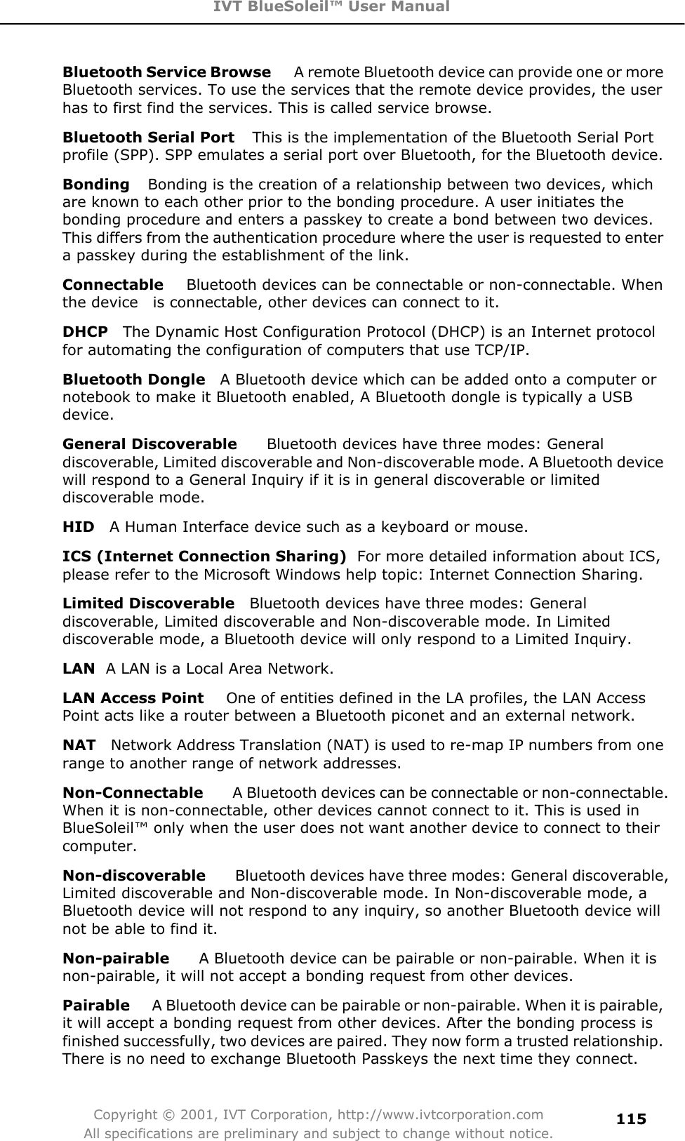 IVT BlueSoleil™ User Manual Copyright © 2001, IVT Corporation, http://www.ivtcorporation.com All specifications are preliminary and subject to change without notice.115Bluetooth Service Browse     A remote Bluetooth device can provide one or more Bluetooth services. To use the services that the remote device provides, the user has to first find the services. This is called service browse. Bluetooth Serial Port    This is the implementation of the Bluetooth Serial Port profile (SPP). SPP emulates a serial port over Bluetooth, for the Bluetooth device. Bonding    Bonding is the creation of a relationship between two devices, which are known to each other prior to the bonding procedure. A user initiates the bonding procedure and enters a passkey to create a bond between two devices. This differs from the authentication procedure where the user is requested to enter a passkey during the establishment of the link. Connectable    Bluetooth devices can be connectable or non-connectable. When the device    is connectable, other devices can connect to it. DHCP    The Dynamic Host Configuration Protocol (DHCP) is an Internet protocol for automating the configuration of computers that use TCP/IP. Bluetooth Dongle    A Bluetooth device which can be added onto a computer or notebook to make it Bluetooth enabled, A Bluetooth dongle is typically a USB device.General Discoverable        Bluetooth devices have three modes: General discoverable, Limited discoverable and Non-discoverable mode. A Bluetooth device will respond to a General Inquiry if it is in general discoverable or limited discoverable mode. HID    A Human Interface device such as a keyboard or mouse. ICS (Internet Connection Sharing) For more detailed information about ICS, please refer to the Microsoft Windows help topic: Internet Connection Sharing. Limited Discoverable    Bluetooth devices have three modes: General discoverable, Limited discoverable and Non-discoverable mode. In Limited discoverable mode, a Bluetooth device will only respond to a Limited Inquiry. LAN  A LAN is a Local Area Network. LAN Access Point      One of entities defined in the LA profiles, the LAN Access Point acts like a router between a Bluetooth piconet and an external network. NAT    Network Address Translation (NAT) is used to re-map IP numbers from one range to another range of network addresses. Non-Connectable        A Bluetooth devices can be connectable or non-connectable. When it is non-connectable, other devices cannot connect to it. This is used in BlueSoleil™ only when the user does not want another device to connect to their computer.Non-discoverable    Bluetooth devices have three modes: General discoverable, Limited discoverable and Non-discoverable mode. In Non-discoverable mode, a Bluetooth device will not respond to any inquiry, so another Bluetooth device will not be able to find it. Non-pairable        A Bluetooth device can be pairable or non-pairable. When it is non-pairable, it will not accept a bonding request from other devices.  Pairable   A Bluetooth device can be pairable or non-pairable. When it is pairable, it will accept a bonding request from other devices. After the bonding process is finished successfully, two devices are paired. They now form a trusted relationship. There is no need to exchange Bluetooth Passkeys the next time they connect. 