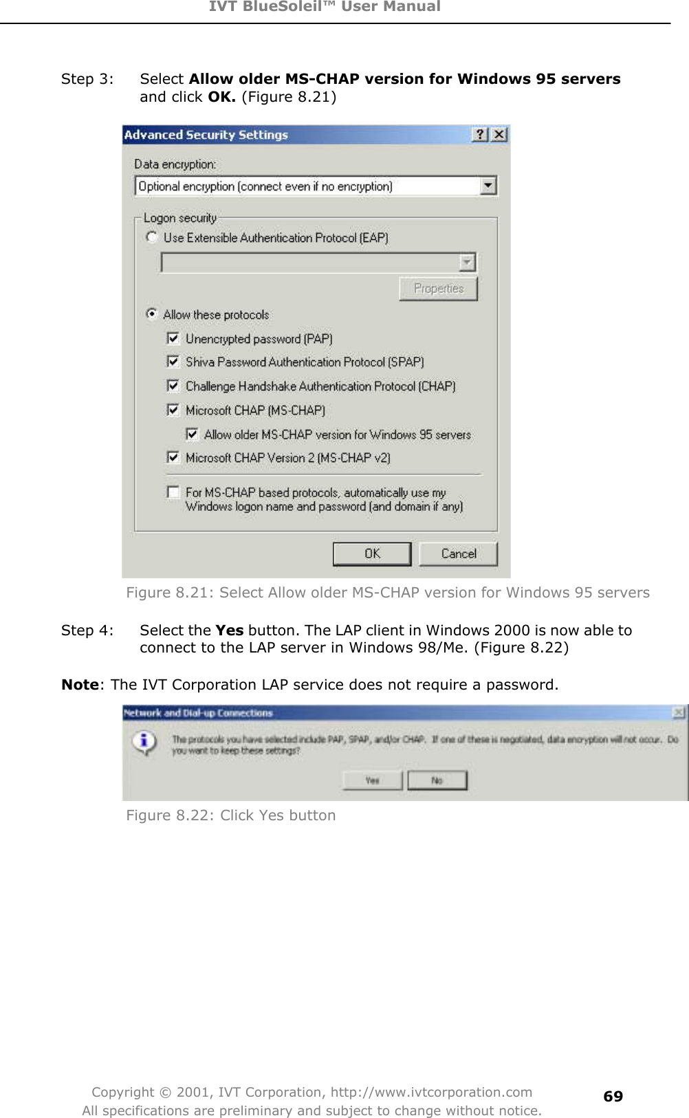 IVT BlueSoleil™ User Manual Copyright © 2001, IVT Corporation, http://www.ivtcorporation.com All specifications are preliminary and subject to change without notice.69Step 3:  Select Allow older MS-CHAP version for Windows 95 serversand click OK. (Figure 8.21)   Figure 8.21: Select Allow older MS-CHAP version for Windows 95 servers Step 4:  Select the Yes button. The LAP client in Windows 2000 is now able to connect to the LAP server in Windows 98/Me. (Figure 8.22) Note: The IVT Corporation LAP service does not require a password. Figure 8.22: Click Yes button 