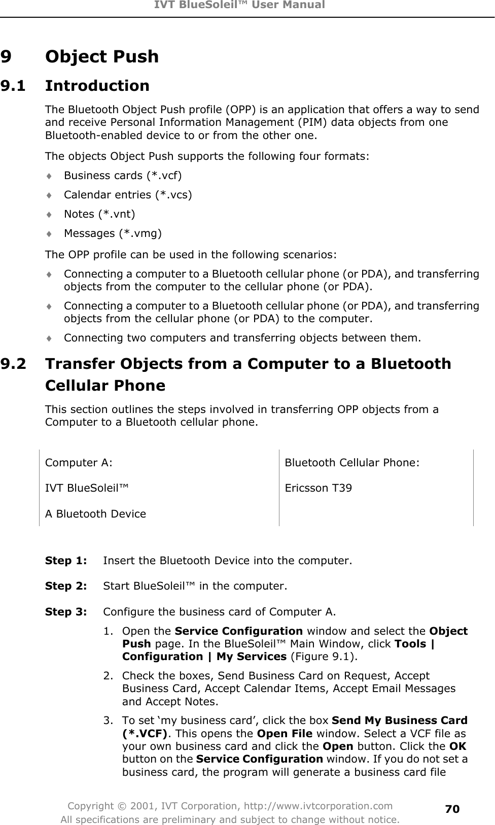 IVT BlueSoleil™ User Manual Copyright © 2001, IVT Corporation, http://www.ivtcorporation.com All specifications are preliminary and subject to change without notice.709 Object Push 9.1 Introduction The Bluetooth Object Push profile (OPP) is an application that offers a way to send and receive Personal Information Management (PIM) data objects from one Bluetooth-enabled device to or from the other one. The objects Object Push supports the following four formats: i Business cards (*.vcf) i Calendar entries (*.vcs) i Notes (*.vnt) i Messages (*.vmg) The OPP profile can be used in the following scenarios: i Connecting a computer to a Bluetooth cellular phone (or PDA), and transferring objects from the computer to the cellular phone (or PDA). i Connecting a computer to a Bluetooth cellular phone (or PDA), and transferring objects from the cellular phone (or PDA) to the computer. i Connecting two computers and transferring objects between them. 9.2  Transfer Objects from a Computer to a Bluetooth Cellular Phone This section outlines the steps involved in transferring OPP objects from a Computer to a Bluetooth cellular phone. Computer A:  Bluetooth Cellular Phone: IVT BlueSoleil™  Ericsson T39 A Bluetooth Device   Step 1:  Insert the Bluetooth Device into the computer. Step 2:  Start BlueSoleil™ in the computer. Step 3:  Configure the business card of Computer A. 1. Open the Service Configuration window and select the ObjectPush page. In the BlueSoleil™ Main Window, click Tools | Configuration | My Services (Figure 9.1). 2.  Check the boxes, Send Business Card on Request, Accept Business Card, Accept Calendar Items, Accept Email Messages and Accept Notes. 3.  To set ‘my business card’, click the box Send My Business Card (*.VCF). This opens the Open File window. Select a VCF file as your own business card and click the Open button. Click the OKbutton on the Service Configuration window. If you do not set a business card, the program will generate a business card file 