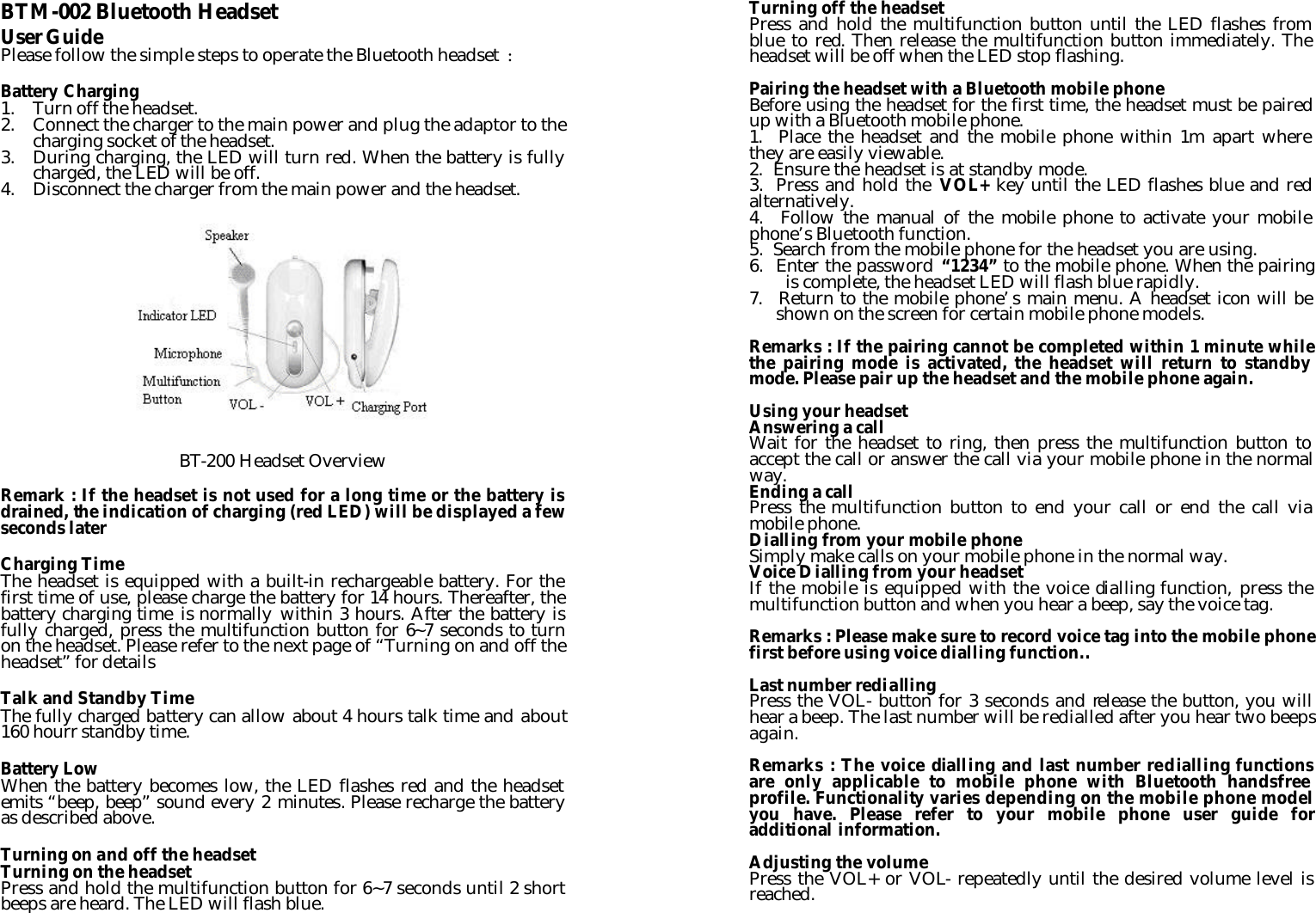 BTM-002 Bluetooth Headset User Guide Please follow the simple steps to operate the Bluetooth headset  :  Battery Charging 1. Turn off the headset. 2. Connect the charger to the main power and plug the adaptor to the charging socket of the headset. 3. During charging, the LED will turn red. When the battery is fully charged, the LED will be off. 4. Disconnect the charger from the main power and the headset.           BT-200 Headset Overview  Remark : If the headset is not used for a long time or the battery is drained, the indication of charging (red LED) will be displayed a few seconds later  Charging Time The headset is equipped with a built-in rechargeable battery. For the first time of use, please charge the battery for 14 hours. Thereafter, the battery charging time is normally within 3 hours. After the battery is fully charged, press the multifunction button for 6~7 seconds to turn on the headset. Please refer to the next page of “Turning on and off the headset” for details  Talk and Standby Time The fully charged battery can allow about 4 hours talk time and about 160 hourr standby time.  Battery Low When the battery becomes low, the LED flashes red and the headset emits “beep, beep” sound every 2 minutes. Please recharge the battery as described above.  Turning on and off the headset Turning on the headset Press and hold the multifunction button for 6~7 seconds until 2 short beeps are heard. The LED will flash blue. Turning off the headset Press and hold the multifunction button until the LED flashes from blue to red. Then release the multifunction button immediately. The headset will be off when the LED stop flashing.  Pairing the headset with a Bluetooth mobile phone Before using the headset for the first time, the headset must be paired up with a Bluetooth mobile phone. 1.  Place the headset and the mobile phone within 1m apart where they are easily viewable. 2.  Ensure the headset is at standby mode. 3.  Press and hold the VOL+ key until the LED flashes blue and red alternatively. 4.  Follow the manual of the mobile phone to activate your mobile phone’s Bluetooth function. 5.  Search from the mobile phone for the headset you are using. 6.  Enter the password “1234” to the mobile phone. When the pairing is complete, the headset LED will flash blue rapidly.   7.   Return to the mobile phone’s main menu. A headset icon will be shown on the screen for certain mobile phone models.    Remarks : If the pairing cannot be completed within 1 minute while the pairing mode is activated, the headset will return to standby mode. Please pair up the headset and the mobile phone again.  Using your headset Answering a call Wait for the headset to ring, then press the multifunction button to accept the call or answer the call via your mobile phone in the normal way. Ending a call Press the multifunction button to end your call or end the call via mobile phone. Dialling from your mobile phone Simply make calls on your mobile phone in the normal way. Voice Dialling from your headset If the mobile is equipped with the voice dialling function, press the multifunction button and when you hear a beep, say the voice tag.  Remarks : Please make sure to record voice tag into the mobile phone first before using voice dialling function..  Last number redialling Press the VOL- button for 3 seconds and release the button, you will hear a beep. The last number will be redialled after you hear two beeps again.  Remarks : The voice dialling and last number redialling functions are only applicable to mobile phone with Bluetooth handsfree profile. Functionality varies depending on the mobile phone model you have. Please refer to your mobile phone user guide for additional information.  Adjusting the volume Press the VOL+ or VOL- repeatedly until the desired volume level is reached. 