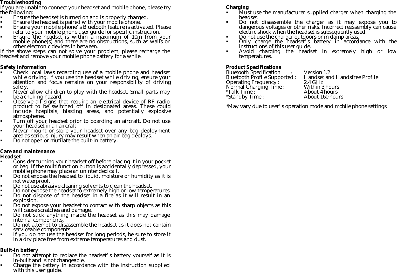 Troubleshooting If you are unable to connect your headset and mobile phone, please try the following: § Ensure the headset is turned on and is properly charged. § Ensure the headset is paired with your mobile phone. § Ensure your mobile phone‘s Bluetooth feature is activated. Please refer to your mobile phone user guide for specific instruction. § Ensure the headset is within a maximum of 10m from your mobile phone(s) and there are no obstructions, such as walls or other electronic devices in between. If the above steps can not solve your problem, please recharge the headset and remove your mobile phone battery for a while.  Safety information § Check local laws regarding use of a mobile phone and headset while driving. If you use the headset while driving, ensure your attention and focus remains on your responsibility of driving safely. § Never allow children to play with the headset. Small parts may be a choking hazard. § Observe all signs that require an electrical device of RF radio product to be switched off in designated areas. These could include hospitals, blasting areas, and potentially explosive atmospheres. § Turn off your headset prior to boarding an aircraft. Do not use your headset in an aircraft. § Never mount or store your headset over any bag deployment area as serious injury may result when an air bag deploys. § Do not open or mutilate the built-in battery.  Care and maintenance Headset § Consider turning your headset off before placing it in your pocket or bag. If the multifunction button is accidentally depressed, your mobile phone may place an unintended call. § Do not expose the headset to liquid, moisture or humidity as it is not waterproof. § Do not use abrasive cleaning solvents to clean the headset. § Do not expose the headset to extremely high or low temperatures. § Do not dispose of the headset in a fire as it will result in an explosion. § Do not expose your headset to contact with sharp objects as this will cause scratches and damage. § Do not stick anything inside the headset as this may damage internal components. § Do not attempt to disassemble the headset as it does not contain serviceable components. § If you do not use the headset for long periods, be sure to store it in a dry place free from extreme temperatures and dust.  Built-in battery § Do not attempt to replace the headset’s battery yourself as it is in-built and is not changeable. § Charge the battery in accordance with the instruction supplied with this user guide.  Charging § Must use the manufacturer supplied charger when charging the headset. § Do not disassemble the charger as it may expose you to dangerous voltages or other risks. Incorrect reassembly can cause electric shock when the headset is subsequently used. § Do not use the charger outdoors or in damp areas. § Only charge the headset’s battery in accordance with the instructions of this user guide. § Avoid charging the headset in extremely high or low temperatures.  Product Specifications Bluetooth Specification : Version 1.2 Bluetooth Profile Supported : Handset and Handsfree Profile Operating Frequency :    2.4 GHz Normal Charging Time :    Within 3 hours *Talk Time :    About 4 hours *Standby Time :    About 160 hours    *May vary due to user’s operation mode and mobile phone settings  
