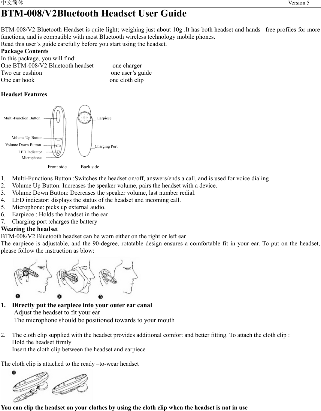 中文简体                                                                                              Version 5 BTM-008/V2Bluetooth Headset User Guide  BTM-008/V2 Bluetooth Headset is quite light; weighing just about 10g .It has both headset and hands –free profiles for more functions, and is compatible with most Bluetooth wireless technology mobile phones. Read this user’s guide carefully before you start using the headset. Package Contents In this package, you will find: One BTM-008/V2 Bluetooth headset      one charger Two ear cushion                      one user’s guide  One ear hook                        one cloth clip  Headset Features                  Front side      Back side  1.  Multi-Functions Button :Switches the headset on/off, answers/ends a call, and is used for voice dialing 2.  Volume Up Button: Increases the speaker volume, pairs the headset with a device. 3.  Volume Down Button: Decreases the speaker volume, last number redial. 4.  LED indicator: displays the status of the headset and incoming call. 5.  Microphone: picks up external audio. 6.  Earpiece : Holds the headset in the ear   7.  Charging port :charges the battery Wearing the headset   BTM-008/V2 Bluetooth headset can be worn either on the right or left ear The earpiece is adjustable, and the 90-degree, rotatable design ensures a comfortable fit in your ear. To put on the headset, please follow the instruction as blow:  1.  Directly put the earpiece into your outer ear canal Adjust the headset to fit your ear The microphone should be positioned towards to your mouth    2.  The cloth clip supplied with the headset provides additional comfort and better fitting. To attach the cloth clip : Hold the headset firmly Insert the cloth clip between the headset and earpiece    The cloth clip is attached to the ready –to-wear headset    You can clip the headset on your clothes by using the cloth clip when the headset is not in use   Earpiece Charging Port Multi-Function Button Volume Up Button Volume Down Button LED Indicator Microphone 