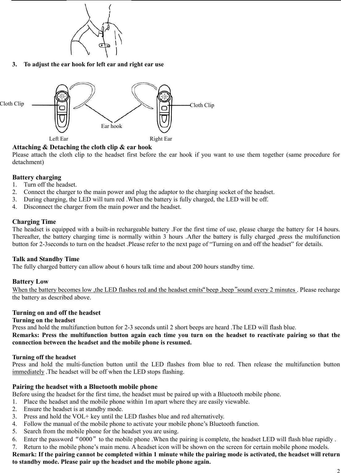   2                    3.  To adjust the ear hook for left ear and right ear use    Attaching &amp; Detaching the cloth clip &amp; ear hook Please attach the cloth clip to the headset first before the ear hook if you want to use them together (same procedure for detachment)  Battery charging 1.  Turn off the headset. 2.  Connect the charger to the main power and plug the adaptor to the charging socket of the headset. 3.  During charging, the LED will turn red .When the battery is fully charged, the LED will be off. 4.  Disconnect the charger from the main power and the headset.  Charging Time The headset is equipped with a built-in rechargeable battery .For the first time of use, please charge the battery for 14 hours. Thereafter, the battery charging time is normally within 3 hours .After the battery is fully charged ,press the multifunction button for 2-3seconds to turn on the headset .Please refer to the next page of “Turning on and off the headset” for details.  Talk and Standby Time The fully charged battery can allow about 6 hours talk time and about 200 hours standby time.  Battery Low When the battery becomes low ,the LED flashes red and the headset emits“beep ,beep”sound every 2 minutes . Please recharge the battery as described above.  Turning on and off the headset Turning on the headset Press and hold the multifunction button for 2-3 seconds until 2 short beeps are heard .The LED will flash blue. Remarks: Press the multifunction button again each time you turn on the headset to reactivate pairing so that the connection between the headset and the mobile phone is resumed.  Turning off the headset Press and hold the multi-function button until the LED flashes from blue to red. Then release the multifunction button immediately .The headset will be off when the LED stops flashing.  Pairing the headset with a Bluetooth mobile phone Before using the headset for the first time, the headset must be paired up with a Bluetooth mobile phone. 1.  Place the headset and the mobile phone within 1m apart where they are easily viewable. 2.  Ensure the headset is at standby mode. 3.  Press and hold the VOL+ key until the LED flashes blue and red alternatively. 4.  Follow the manual of the mobile phone to activate your mobile phone’s Bluetooth function. 5.  Search from the mobile phone for the headset you are using. 6.  Enter the password“0000”to the mobile phone .When the pairing is complete, the headset LED will flash blue rapidly . 7.  Return to the mobile phone’s main menu. A headset icon will be shown on the screen for certain mobile phone models. Remark: If the pairing cannot be completed within 1 minute while the pairing mode is activated, the headset will return to standby mode. Please pair up the headset and the mobile phone again. Cloth Clip Ear hook Cloth Clip Left Ear  Right Ear 