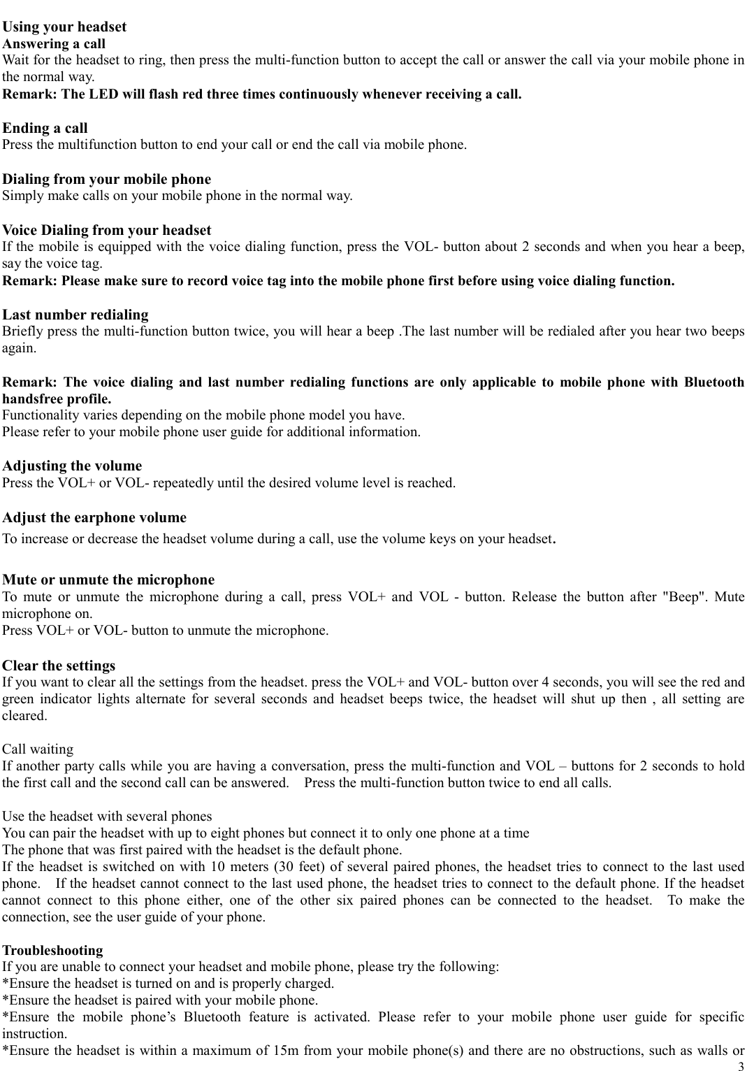   3  Using your headset Answering a call Wait for the headset to ring, then press the multi-function button to accept the call or answer the call via your mobile phone in the normal way. Remark: The LED will flash red three times continuously whenever receiving a call.  Ending a call Press the multifunction button to end your call or end the call via mobile phone.  Dialing from your mobile phone Simply make calls on your mobile phone in the normal way.  Voice Dialing from your headset If the mobile is equipped with the voice dialing function, press the VOL- button about 2 seconds and when you hear a beep, say the voice tag. Remark: Please make sure to record voice tag into the mobile phone first before using voice dialing function.  Last number redialing   Briefly press the multi-function button twice, you will hear a beep .The last number will be redialed after you hear two beeps again.   Remark: The voice dialing and last number redialing functions are only applicable to mobile phone with Bluetooth handsfree profile. Functionality varies depending on the mobile phone model you have. Please refer to your mobile phone user guide for additional information.  Adjusting the volume Press the VOL+ or VOL- repeatedly until the desired volume level is reached.  Adjust the earphone volume  To increase or decrease the headset volume during a call, use the volume keys on your headset.   Mute or unmute the microphone  To mute or unmute the microphone during a call, press VOL+ and VOL - button. Release the button after &quot;Beep&quot;. Mute microphone on.   Press VOL+ or VOL- button to unmute the microphone.   Clear the settings If you want to clear all the settings from the headset. press the VOL+ and VOL- button over 4 seconds, you will see the red and green indicator lights alternate for several seconds and headset beeps twice, the headset will shut up then , all setting are cleared.   Call waiting If another party calls while you are having a conversation, press the multi-function and VOL – buttons for 2 seconds to hold the first call and the second call can be answered.    Press the multi-function button twice to end all calls.  Use the headset with several phones You can pair the headset with up to eight phones but connect it to only one phone at a time   The phone that was first paired with the headset is the default phone. If the headset is switched on with 10 meters (30 feet) of several paired phones, the headset tries to connect to the last used phone.    If the headset cannot connect to the last used phone, the headset tries to connect to the default phone. If the headset cannot connect to this phone either, one of the other six paired phones can be connected to the headset.  To make the connection, see the user guide of your phone.  Troubleshooting If you are unable to connect your headset and mobile phone, please try the following: *Ensure the headset is turned on and is properly charged. *Ensure the headset is paired with your mobile phone. *Ensure the mobile phone’s Bluetooth feature is activated. Please refer to your mobile phone user guide for specific instruction. *Ensure the headset is within a maximum of 15m from your mobile phone(s) and there are no obstructions, such as walls or 