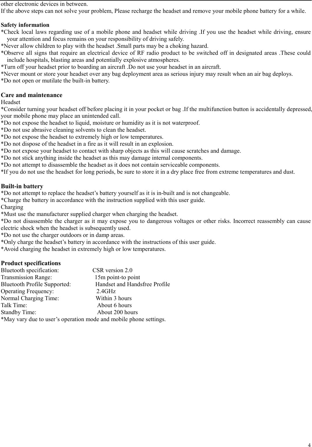   4 other electronic devices in between. If the above steps can not solve your problem, Please recharge the headset and remove your mobile phone battery for a while.  Safety information *Check local laws regarding use of a mobile phone and headset while driving .If you use the headset while driving, ensure your attention and focus remains on your responsibility of driving safely. *Never allow children to play with the headset .Small parts may be a choking hazard. *Observe all signs that require an electrical device of RF radio product to be switched off in designated areas .These could include hospitals, blasting areas and potentially explosive atmospheres. *Turn off your headset prior to boarding an aircraft .Do not use your headset in an aircraft. *Never mount or store your headset over any bag deployment area as serious injury may result when an air bag deploys. *Do not open or mutilate the built-in battery.  Care and maintenance Headset *Consider turning your headset off before placing it in your pocket or bag .If the multifunction button is accidentally depressed, your mobile phone may place an unintended call. *Do not expose the headset to liquid, moisture or humidity as it is not waterproof. *Do not use abrasive cleaning solvents to clean the headset. *Do not expose the headset to extremely high or low temperatures. *Do not dispose of the headset in a fire as it will result in an explosion. *Do not expose your headset to contact with sharp objects as this will cause scratches and damage. *Do not stick anything inside the headset as this may damage internal components. *Do not attempt to disassemble the headset as it does not contain serviceable components. *If you do not use the headset for long periods, be sure to store it in a dry place free from extreme temperatures and dust.  Built-in battery   *Do not attempt to replace the headset’s battery yourself as it is in-built and is not changeable. *Charge the battery in accordance with the instruction supplied with this user guide. Charging *Must use the manufacturer supplied charger when charging the headset. *Do not disassemble the charger as it may expose you to dangerous voltages or other risks. Incorrect reassembly can cause electric shock when the headset is subsequently used. *Do not use the charger outdoors or in damp areas. *Only charge the headset’s battery in accordance with the instructions of this user guide. *Avoid charging the headset in extremely high or low temperatures.  Product specifications Bluetooth specification:           CSR version 2.0 Transmission Range:              15m point-to point Bluetooth Profile Supported:        Handset and Handsfree Profile Operating Frequency:              2.4GHz Normal Charging Time:            Within 3 hours Talk Time:                       About 6 hours Standby Time:                    About 200 hours *May vary due to user’s operation mode and mobile phone settings.  