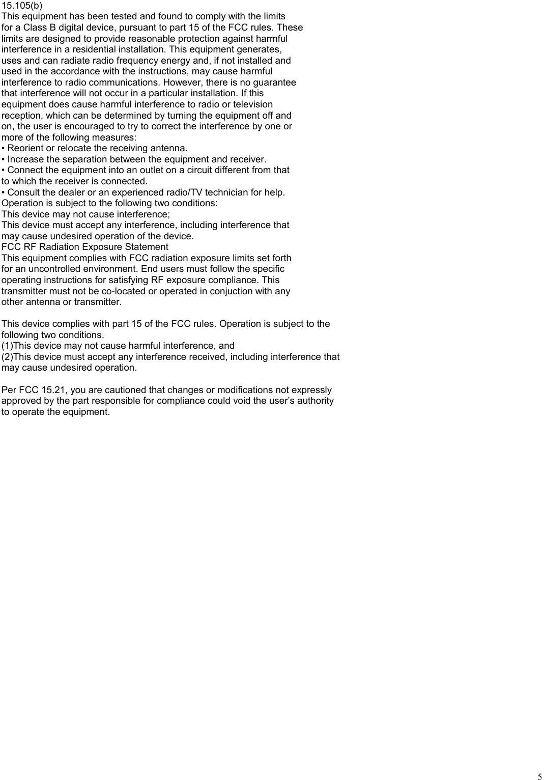   5 15.105(b) This equipment has been tested and found to comply with the limits for a Class B digital device, pursuant to part 15 of the FCC rules. These limits are designed to provide reasonable protection against harmful interference in a residential installation. This equipment generates, uses and can radiate radio frequency energy and, if not installed and used in the accordance with the instructions, may cause harmful interference to radio communications. However, there is no guarantee that interference will not occur in a particular installation. If this equipment does cause harmful interference to radio or television reception, which can be determined by turning the equipment off and on, the user is encouraged to try to correct the interference by one or more of the following measures: • Reorient or relocate the receiving antenna. • Increase the separation between the equipment and receiver. • Connect the equipment into an outlet on a circuit different from that to which the receiver is connected. • Consult the dealer or an experienced radio/TV technician for help. Operation is subject to the following two conditions: This device may not cause interference; This device must accept any interference, including interference that may cause undesired operation of the device. FCC RF Radiation Exposure Statement This equipment complies with FCC radiation exposure limits set forth for an uncontrolled environment. End users must follow the specific operating instructions for satisfying RF exposure compliance. This transmitter must not be co-located or operated in conjuction with any other antenna or transmitter.  This device complies with part 15 of the FCC rules. Operation is subject to the   following two conditions. (1)This device may not cause harmful interference, and (2)This device must accept any interference received, including interference that   may cause undesired operation.  Per FCC 15.21, you are cautioned that changes or modifications not expressly   approved by the part responsible for compliance could void the user’s authority   to operate the equipment.  