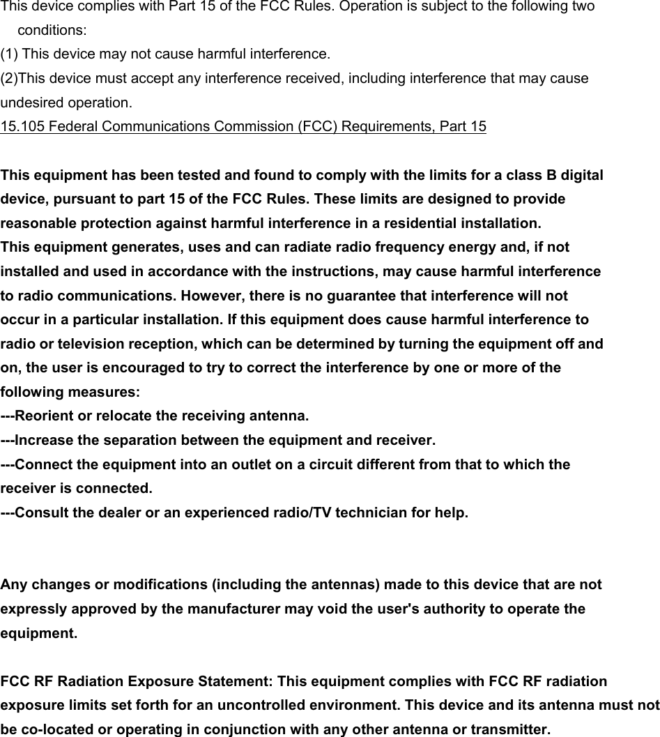 This device complies with Part 15 of the FCC Rules. Operation is subject to the following two conditions: (1) This device may not cause harmful interference. (2)This device must accept any interference received, including interference that may cause undesired operation. 15.105 Federal Communications Commission (FCC) Requirements, Part 15  This equipment has been tested and found to comply with the limits for a class B digital device, pursuant to part 15 of the FCC Rules. These limits are designed to provide reasonable protection against harmful interference in a residential installation. This equipment generates, uses and can radiate radio frequency energy and, if not installed and used in accordance with the instructions, may cause harmful interference to radio communications. However, there is no guarantee that interference will not occur in a particular installation. If this equipment does cause harmful interference to radio or television reception, which can be determined by turning the equipment off and on, the user is encouraged to try to correct the interference by one or more of the following measures: ---Reorient or relocate the receiving antenna. ---Increase the separation between the equipment and receiver. ---Connect the equipment into an outlet on a circuit different from that to which the receiver is connected. ---Consult the dealer or an experienced radio/TV technician for help. Any changes or modifications (including the antennas) made to this device that are not   expressly approved by the manufacturer may void the user&apos;s authority to operate the  equipment. FCC RF Radiation Exposure Statement: This equipment complies with FCC RF radiation exposure limits set forth for an uncontrolled environment. This device and its antenna must not be co-located or operating in conjunction with any other antenna or transmitter.     