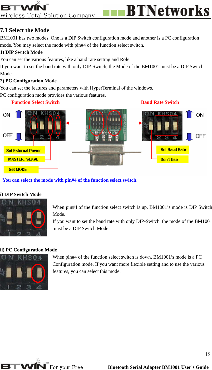   Wireless Total Solution Company                                                                                                                                                                                                                 For your Free          Bluetooth Serial Adapter BM1001 User’s Guide 127.3 Select the Mode BM1001 has two modes. One is a DIP Switch configuration mode and another is a PC configuration mode. You may select the mode with pin#4 of the function select switch.   1) DIP Switch Mode You can set the various features, like a baud rate setting and Role. If you want to set the baud rate with only DIP-Switch, the Mode of the BM1001 must be a DIP Switch Mode.  2) PC Configuration Mode You can set the features and parameters with HyperTerminal of the windows. PC configuration mode provides the various features.      Function Select Switch       Baud Rate Switch  You can select the mode with pin#4 of the function select switch.  i) DIP Switch Mode When pin#4 of the function select switch is up, BM1001’s mode is DIP Switch Mode.  If you want to set the baud rate with only DIP-Switch, the mode of the BM1001 must be a DIP Switch Mode.    ii) PC Configuration Mode When pin#4 of the function select switch is down, BM1001’s mode is a PC Configuration mode. If you want more flexible setting and to use the various features, you can select this mode.    