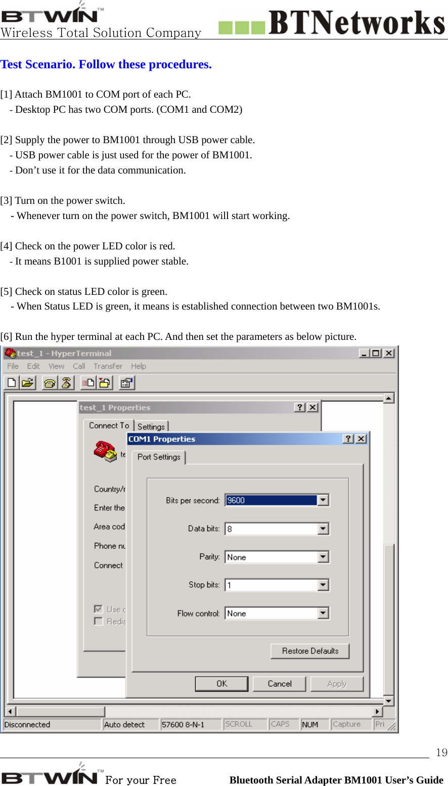   Wireless Total Solution Company                                                                                                                                                                                                                 For your Free          Bluetooth Serial Adapter BM1001 User’s Guide 19Test Scenario. Follow these procedures.  [1] Attach BM1001 to COM port of each PC. - Desktop PC has two COM ports. (COM1 and COM2)  [2] Supply the power to BM1001 through USB power cable. - USB power cable is just used for the power of BM1001. - Don’t use it for the data communication.  [3] Turn on the power switch.   - Whenever turn on the power switch, BM1001 will start working.           [4] Check on the power LED color is red.   - It means B1001 is supplied power stable.    [5] Check on status LED color is green.   - When Status LED is green, it means is established connection between two BM1001s.          [6] Run the hyper terminal at each PC. And then set the parameters as below picture.    