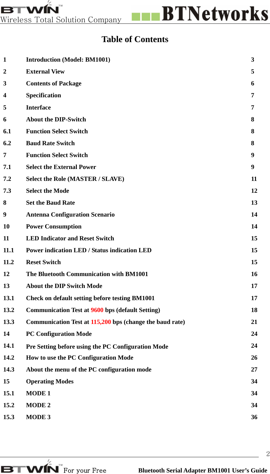   Wireless Total Solution Company                                                                                                                                                                                                                 For your Free          Bluetooth Serial Adapter BM1001 User’s Guide 2Table of Contents  1  Introduction (Model: BM1001)    3 2 External View  5 3 Contents of Package  6 4 Specification  7 5 Interface  7 6 About the DIP-Switch  8 6.1 Function Select Switch  8 6.2 Baud Rate Switch  8 7 Function Select Switch  9 7.1  Select the External Power  9 7.2  Select the Role (MASTER / SLAVE)  11 7.3 Select the Mode  12 8  Set the Baud Rate  13 9 Antenna Configuration Scenario  14  10 Power Consumption  14 11  LED Indicator and Reset Switch  15   11.1  Power indication LED / Status indication LED  15   11.2 Reset Switch  15  12  The Bluetooth Communication with BM1001  16 13  About the DIP Switch Mode  17   13.1  Check on default setting before testing BM1001  17   13.2 Communication Test at 9600 bps (default Setting)  18   13.3 Communication Test at 115,200 bps (change the baud rate)  21   14 PC Configuration Mode  24 14.1  Pre Setting before using the PC Configuration Mode  24  14.2  How to use the PC Configuration Mode  26   14.3  About the menu of the PC configuration mode  27 15 Operating Modes  34  15.1 MODE 1  34  15.2 MODE 2  34 15.3 MODE 3  36  