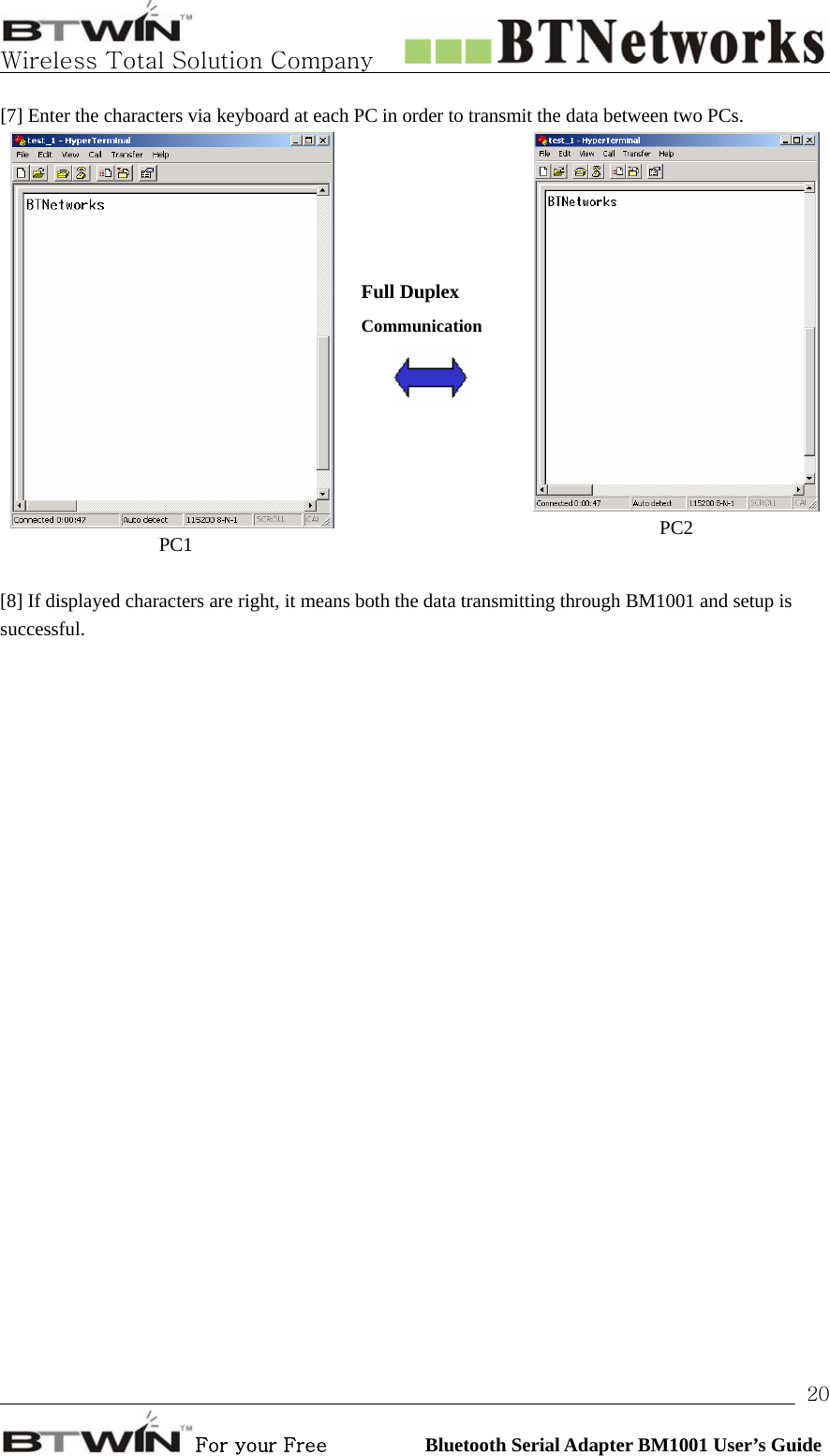   Wireless Total Solution Company                                                                                                                                                                                                                 For your Free          Bluetooth Serial Adapter BM1001 User’s Guide 20[7] Enter the characters via keyboard at each PC in order to transmit the data between two PCs. PC1     Full Duplex Communication     PC2  [8] If displayed characters are right, it means both the data transmitting through BM1001 and setup is successful.  