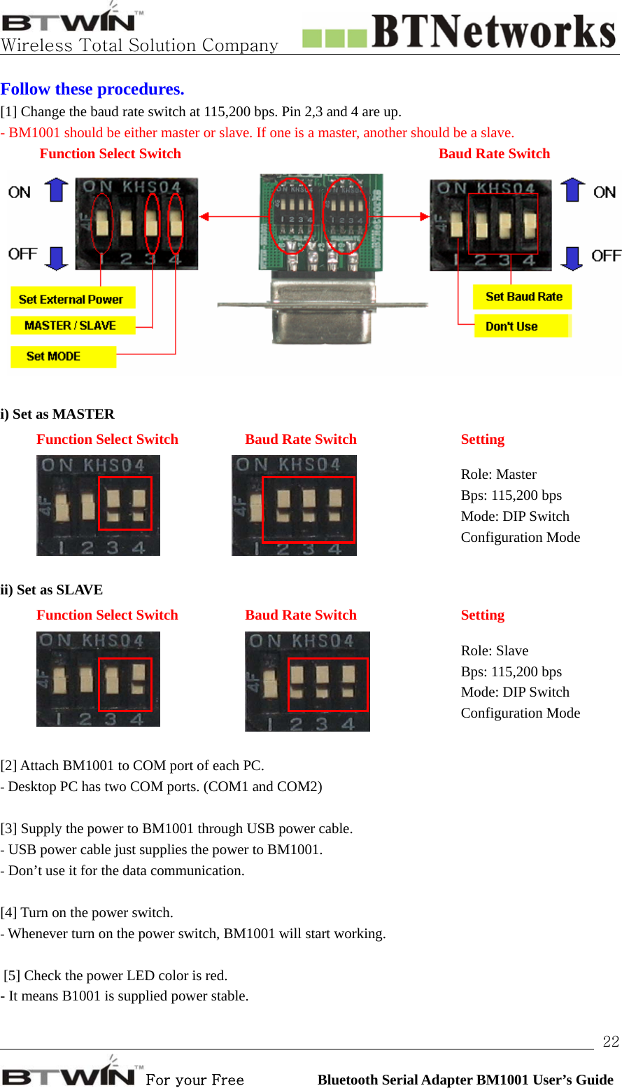   Wireless Total Solution Company                                                                                                                                                                                                                 For your Free          Bluetooth Serial Adapter BM1001 User’s Guide 22Follow these procedures.   [1] Change the baud rate switch at 115,200 bps. Pin 2,3 and 4 are up.   - BM1001 should be either master or slave. If one is a master, another should be a slave.   Function Select Switch       Baud Rate Switch   i) Set as MASTER Function Select Switch  Baud Rate Switch  Setting   Role: Master Bps: 115,200 bps Mode: DIP Switch Configuration Mode  ii) Set as SLAVE Function Select Switch  Baud Rate Switch  Setting   Role: Slave Bps: 115,200 bps Mode: DIP Switch Configuration Mode  [2] Attach BM1001 to COM port of each PC. - Desktop PC has two COM ports. (COM1 and COM2)  [3] Supply the power to BM1001 through USB power cable. - USB power cable just supplies the power to BM1001. - Don’t use it for the data communication.  [4] Turn on the power switch.   - Whenever turn on the power switch, BM1001 will start working.   [5] Check the power LED color is red.   - It means B1001 is supplied power stable.    