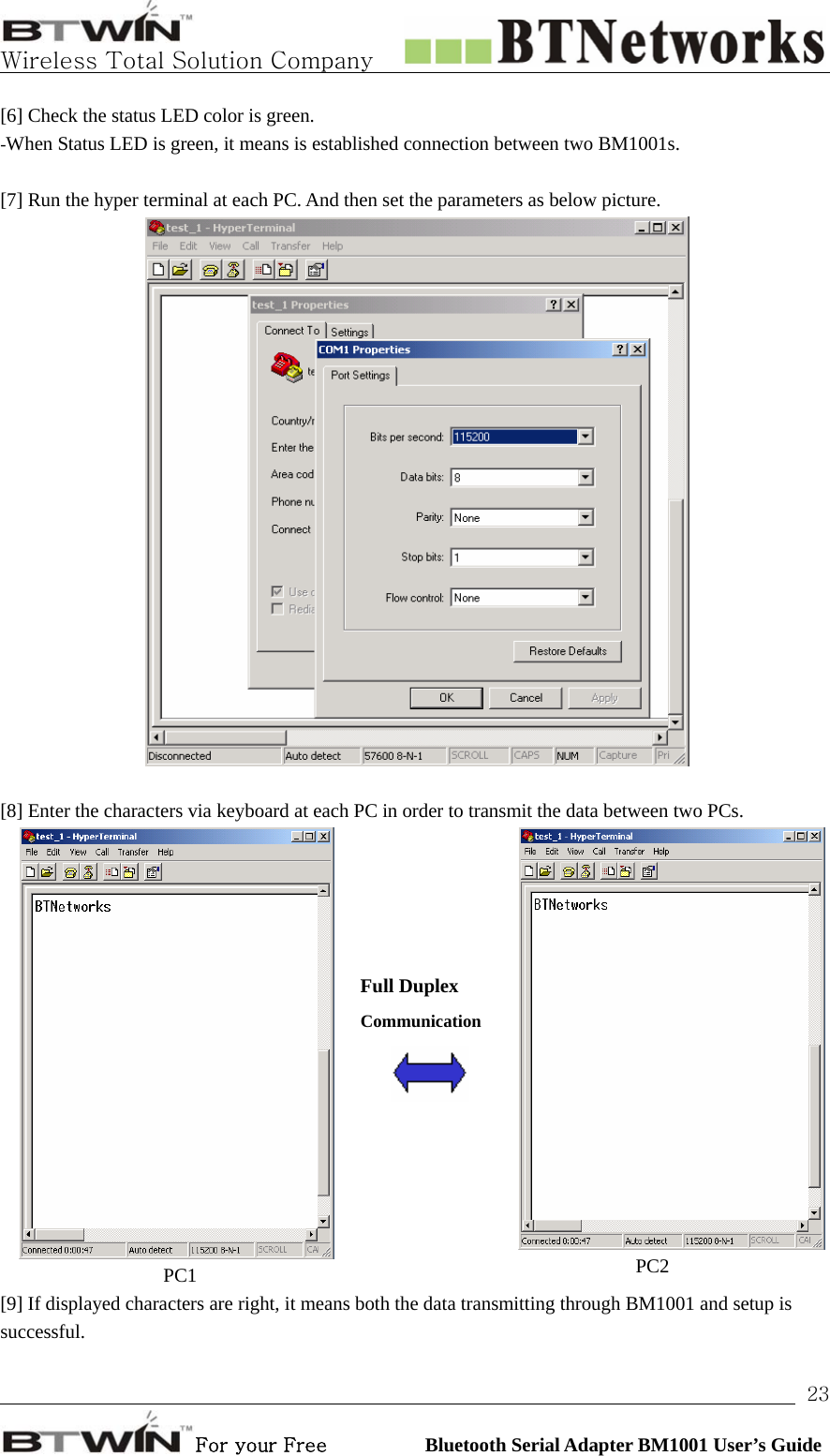   Wireless Total Solution Company                                                                                                                                                                                                                 For your Free          Bluetooth Serial Adapter BM1001 User’s Guide 23[6] Check the status LED color is green.   -When Status LED is green, it means is established connection between two BM1001s.       [7] Run the hyper terminal at each PC. And then set the parameters as below picture.     [8] Enter the characters via keyboard at each PC in order to transmit the data between two PCs. PC1     Full Duplex Communication     PC2  [9] If displayed characters are right, it means both the data transmitting through BM1001 and setup is successful.   