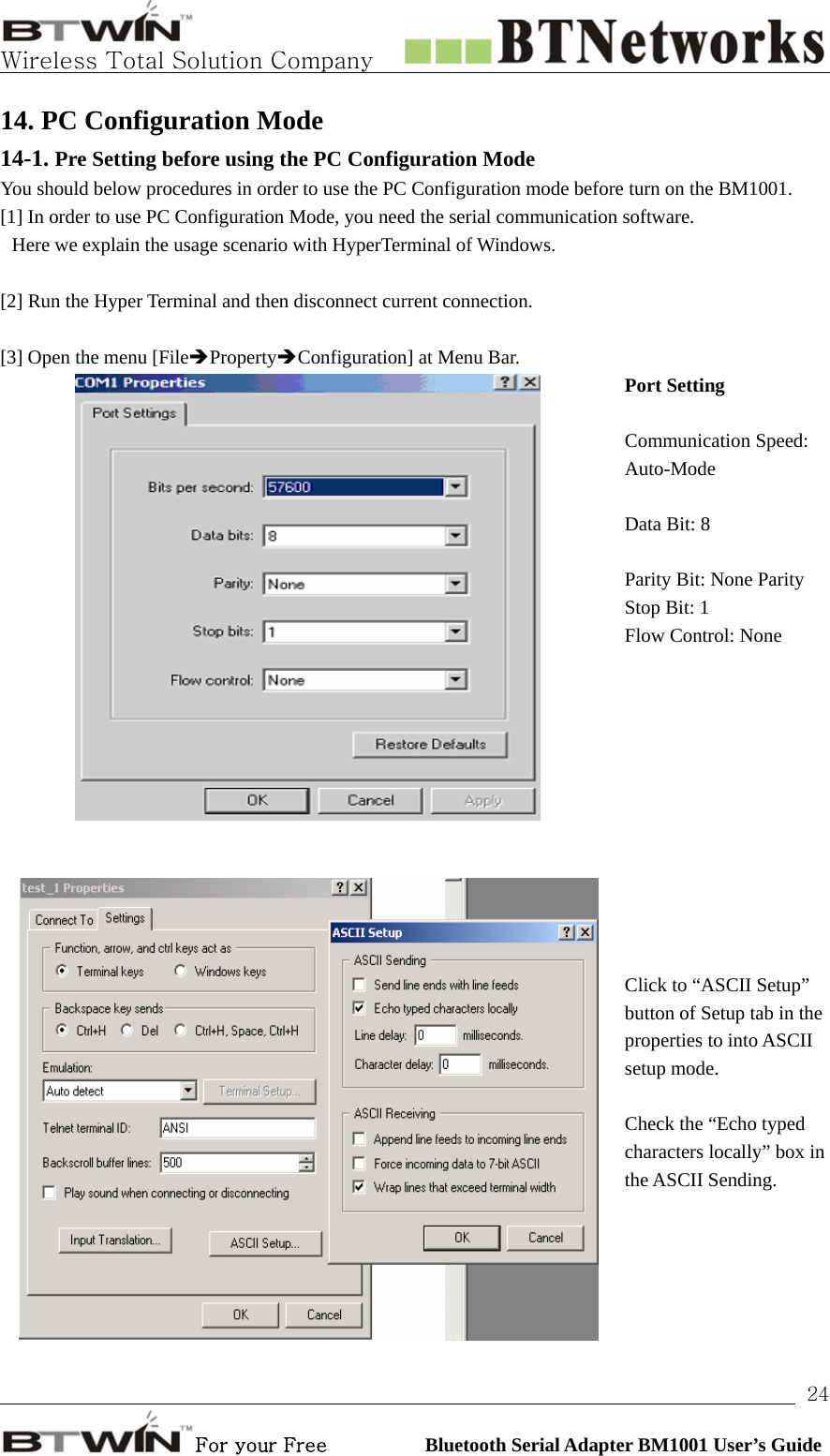   Wireless Total Solution Company                                                                                                                                                                                                                 For your Free          Bluetooth Serial Adapter BM1001 User’s Guide 2414. PC Configuration Mode 14-1. Pre Setting before using the PC Configuration Mode   You should below procedures in order to use the PC Configuration mode before turn on the BM1001.   [1] In order to use PC Configuration Mode, you need the serial communication software.   Here we explain the usage scenario with HyperTerminal of Windows.  [2] Run the Hyper Terminal and then disconnect current connection.    [3] Open the menu [FileÎPropertyÎConfiguration] at Menu Bar.  Port Setting Communication Speed: Auto-Mode Data Bit: 8 Parity Bit: None Parity Stop Bit: 1 Flow Control: None     Click to “ASCII Setup” button of Setup tab in the properties to into ASCII setup mode. Check the “Echo typed characters locally” box in the ASCII Sending. 