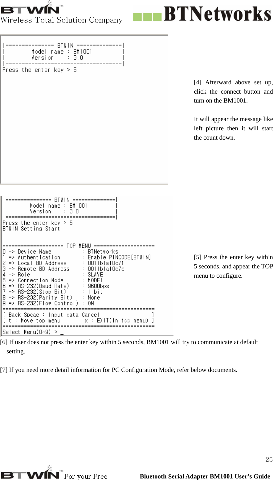   Wireless Total Solution Company                                                                                                                                                                                                                 For your Free          Bluetooth Serial Adapter BM1001 User’s Guide 25 [4] Afterward above set up, click the connect button and turn on the BM1001.  It will appear the message like left picture then it will start the count down.     [5] Press the enter key within 5 seconds, and appear the TOP menu to configure. [6] If user does not press the enter key within 5 seconds, BM1001 will try to communicate at default setting.   [7] If you need more detail information for PC Configuration Mode, refer below documents.          