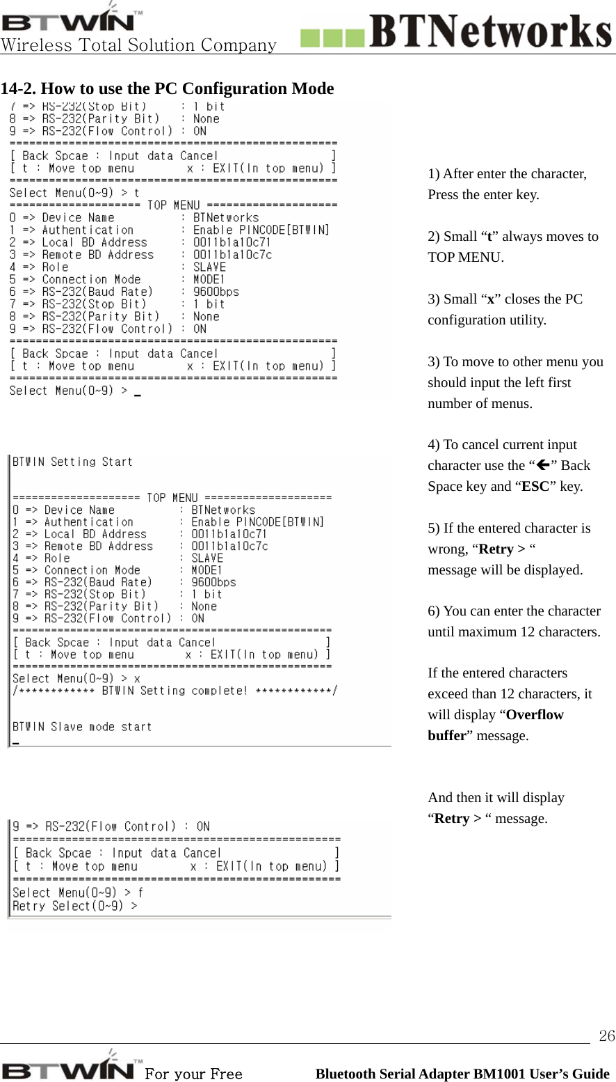   Wireless Total Solution Company                                                                                                                                                                                                                 For your Free          Bluetooth Serial Adapter BM1001 User’s Guide 2614-2. How to use the PC Configuration Mode       1) After enter the character, Press the enter key.  2) Small “t” always moves to TOP MENU.  3) Small “x” closes the PC configuration utility.  3) To move to other menu you should input the left first number of menus.  4) To cancel current input character use the “Í” Back Space key and “ESC” key.  5) If the entered character is wrong, “Retry &gt; “   message will be displayed.  6) You can enter the character until maximum 12 characters. If the entered characters exceed than 12 characters, it will display “Overflow buffer” message.    And then it will display   “Retry &gt; “ message.   