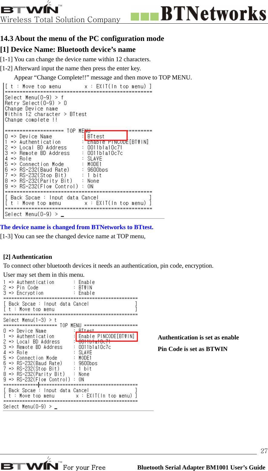   Wireless Total Solution Company                                                                                                                                                                                                                 For your Free          Bluetooth Serial Adapter BM1001 User’s Guide 2714.3 About the menu of the PC configuration mode [1] Device Name: Bluetooth device’s name  [1-1] You can change the device name within 12 characters.   [1-2] Afterward input the name then press the enter key.   Appear “Change Complete!!” message and then move to TOP MENU.  The device name is changed from BTNetworks to BTtest. [1-3] You can see the changed device name at TOP menu,    [2] Authentication   To connect other bluetooth devices it needs an authentication, pin code, encryption. User may set them in this menu.    Authentication is set as enable Pin Code is set as BTWIN 