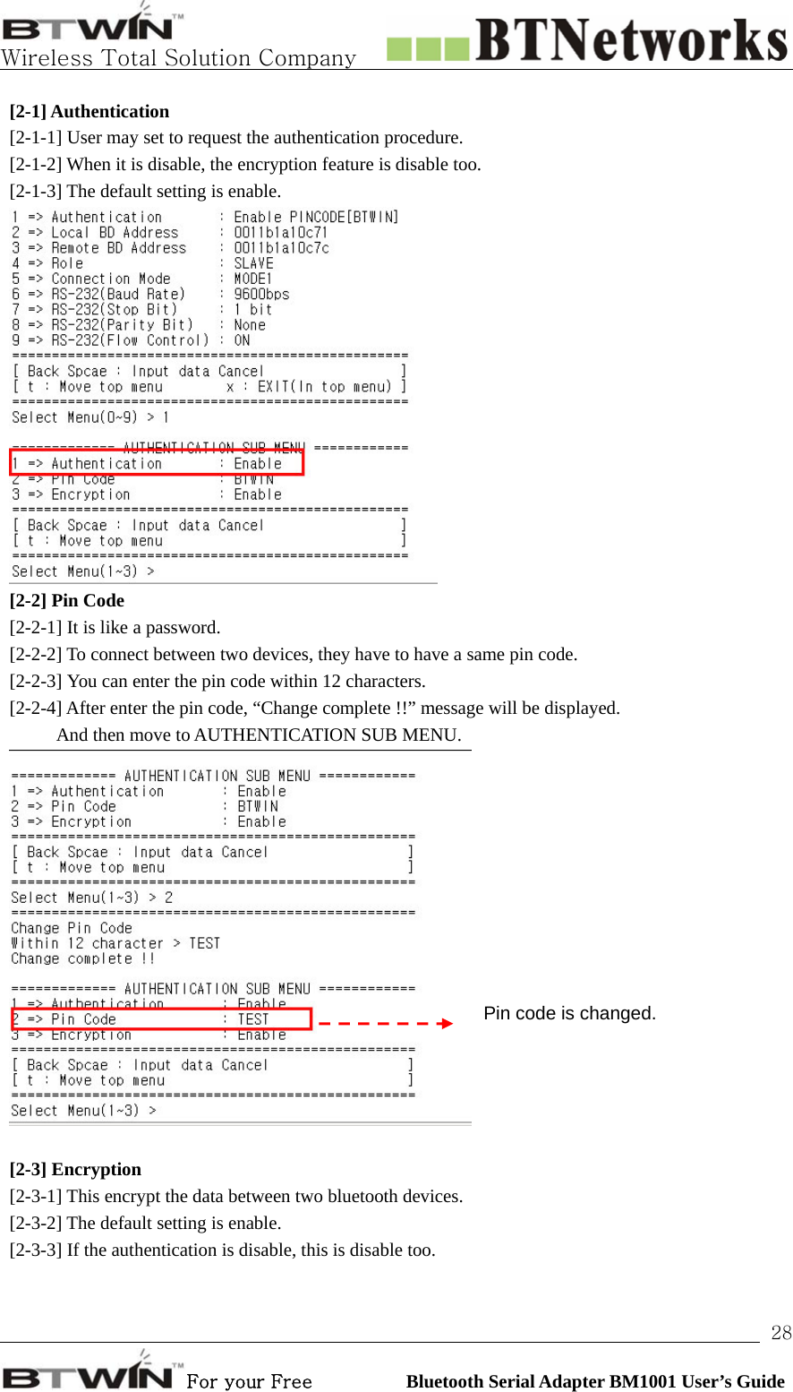   Wireless Total Solution Company                                                                                                                                                                                                                 For your Free          Bluetooth Serial Adapter BM1001 User’s Guide 28[2-1] Authentication [2-1-1] User may set to request the authentication procedure.   [2-1-2] When it is disable, the encryption feature is disable too. [2-1-3] The default setting is enable.    [2-2] Pin Code [2-2-1] It is like a password.   [2-2-2] To connect between two devices, they have to have a same pin code.   [2-2-3] You can enter the pin code within 12 characters. [2-2-4] After enter the pin code, “Change complete !!” message will be displayed.     And then move to AUTHENTICATION SUB MENU.   [2-3] Encryption [2-3-1] This encrypt the data between two bluetooth devices.   [2-3-2] The default setting is enable. [2-3-3] If the authentication is disable, this is disable too.   Pin code is changed. 